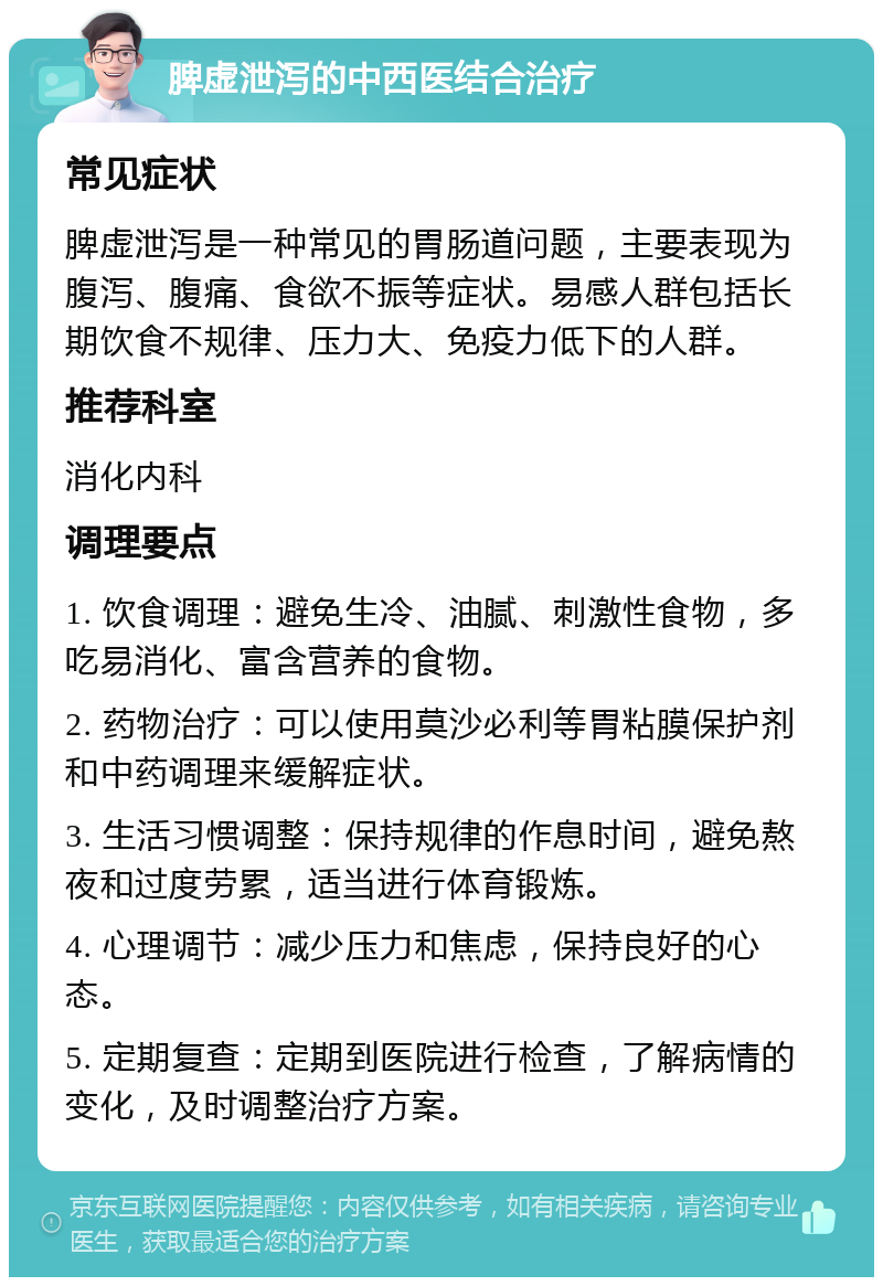 脾虚泄泻的中西医结合治疗 常见症状 脾虚泄泻是一种常见的胃肠道问题，主要表现为腹泻、腹痛、食欲不振等症状。易感人群包括长期饮食不规律、压力大、免疫力低下的人群。 推荐科室 消化内科 调理要点 1. 饮食调理：避免生冷、油腻、刺激性食物，多吃易消化、富含营养的食物。 2. 药物治疗：可以使用莫沙必利等胃粘膜保护剂和中药调理来缓解症状。 3. 生活习惯调整：保持规律的作息时间，避免熬夜和过度劳累，适当进行体育锻炼。 4. 心理调节：减少压力和焦虑，保持良好的心态。 5. 定期复查：定期到医院进行检查，了解病情的变化，及时调整治疗方案。