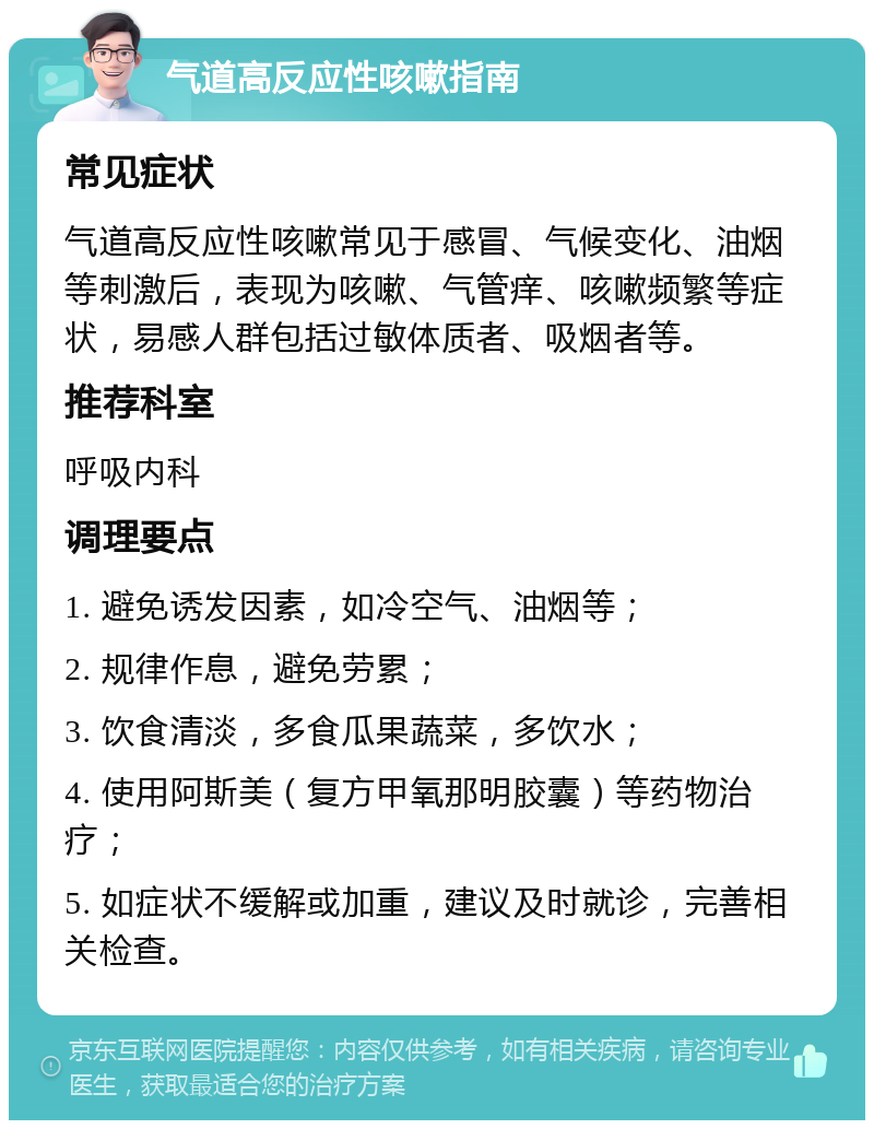 气道高反应性咳嗽指南 常见症状 气道高反应性咳嗽常见于感冒、气候变化、油烟等刺激后，表现为咳嗽、气管痒、咳嗽频繁等症状，易感人群包括过敏体质者、吸烟者等。 推荐科室 呼吸内科 调理要点 1. 避免诱发因素，如冷空气、油烟等； 2. 规律作息，避免劳累； 3. 饮食清淡，多食瓜果蔬菜，多饮水； 4. 使用阿斯美（复方甲氧那明胶囊）等药物治疗； 5. 如症状不缓解或加重，建议及时就诊，完善相关检查。