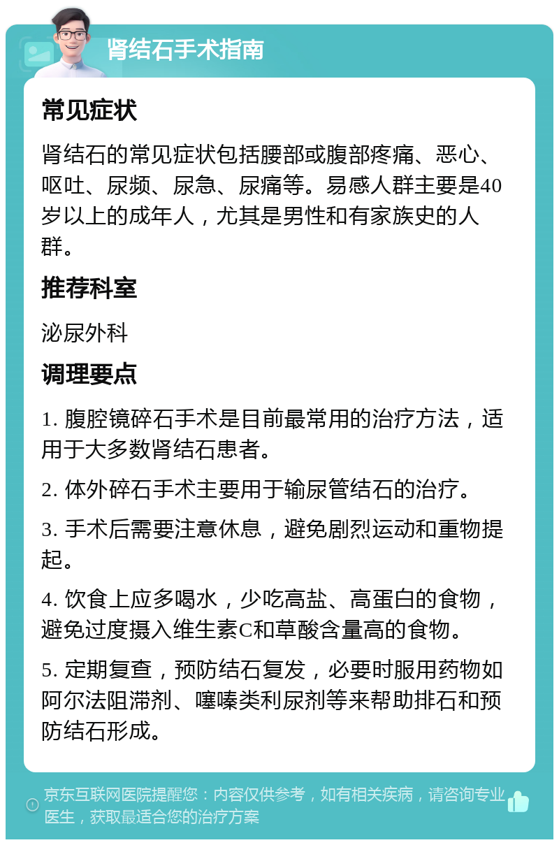 肾结石手术指南 常见症状 肾结石的常见症状包括腰部或腹部疼痛、恶心、呕吐、尿频、尿急、尿痛等。易感人群主要是40岁以上的成年人，尤其是男性和有家族史的人群。 推荐科室 泌尿外科 调理要点 1. 腹腔镜碎石手术是目前最常用的治疗方法，适用于大多数肾结石患者。 2. 体外碎石手术主要用于输尿管结石的治疗。 3. 手术后需要注意休息，避免剧烈运动和重物提起。 4. 饮食上应多喝水，少吃高盐、高蛋白的食物，避免过度摄入维生素C和草酸含量高的食物。 5. 定期复查，预防结石复发，必要时服用药物如阿尔法阻滞剂、噻嗪类利尿剂等来帮助排石和预防结石形成。