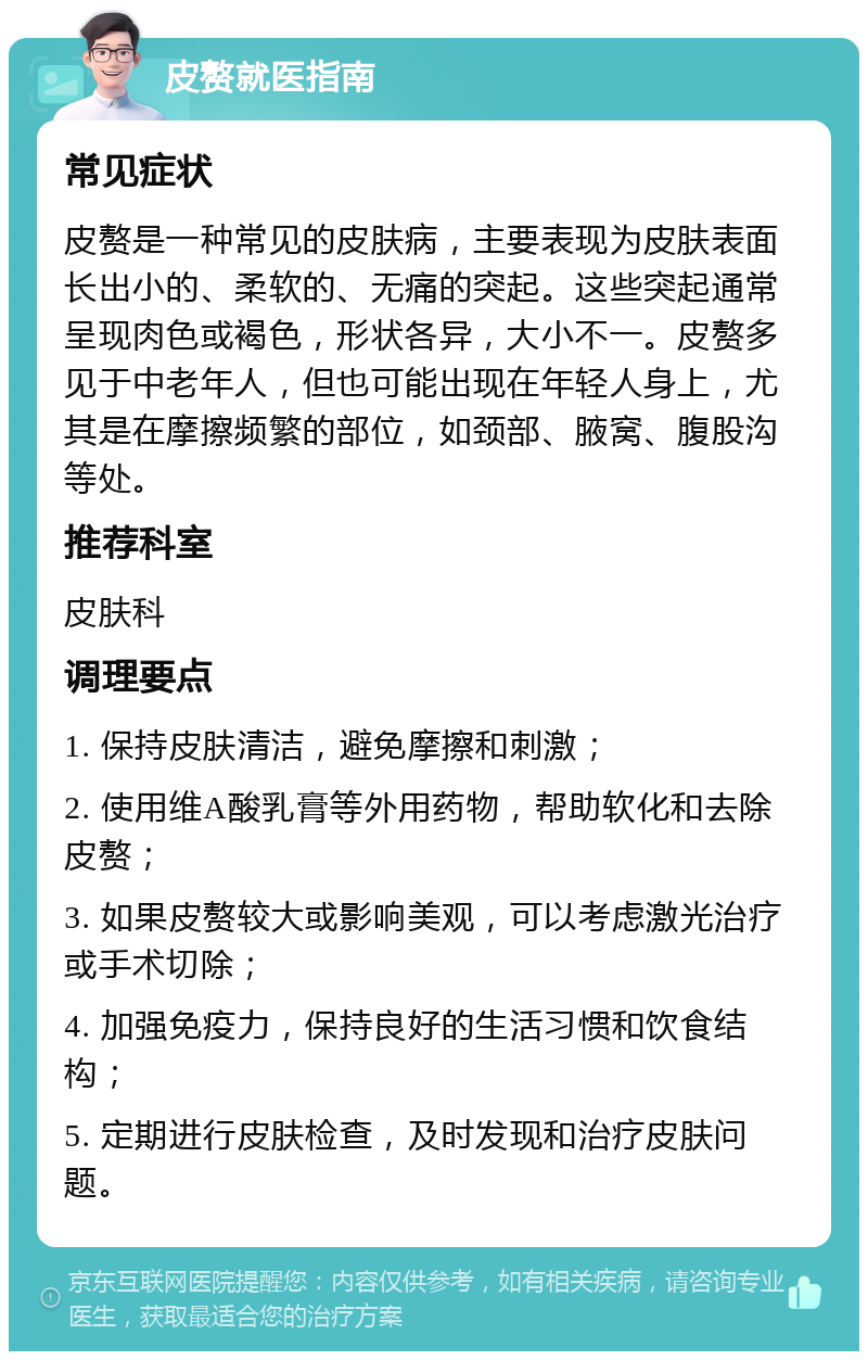 皮赘就医指南 常见症状 皮赘是一种常见的皮肤病，主要表现为皮肤表面长出小的、柔软的、无痛的突起。这些突起通常呈现肉色或褐色，形状各异，大小不一。皮赘多见于中老年人，但也可能出现在年轻人身上，尤其是在摩擦频繁的部位，如颈部、腋窝、腹股沟等处。 推荐科室 皮肤科 调理要点 1. 保持皮肤清洁，避免摩擦和刺激； 2. 使用维A酸乳膏等外用药物，帮助软化和去除皮赘； 3. 如果皮赘较大或影响美观，可以考虑激光治疗或手术切除； 4. 加强免疫力，保持良好的生活习惯和饮食结构； 5. 定期进行皮肤检查，及时发现和治疗皮肤问题。