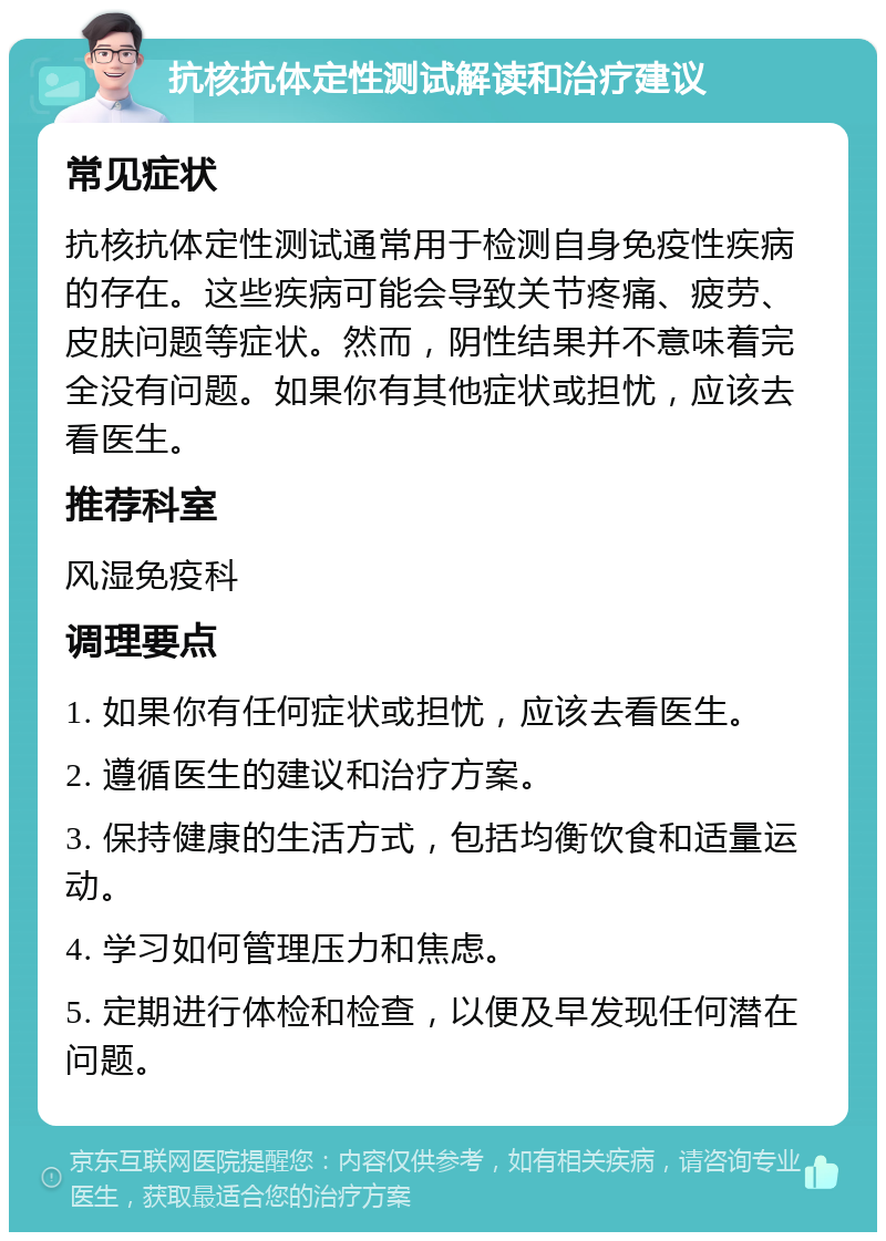 抗核抗体定性测试解读和治疗建议 常见症状 抗核抗体定性测试通常用于检测自身免疫性疾病的存在。这些疾病可能会导致关节疼痛、疲劳、皮肤问题等症状。然而，阴性结果并不意味着完全没有问题。如果你有其他症状或担忧，应该去看医生。 推荐科室 风湿免疫科 调理要点 1. 如果你有任何症状或担忧，应该去看医生。 2. 遵循医生的建议和治疗方案。 3. 保持健康的生活方式，包括均衡饮食和适量运动。 4. 学习如何管理压力和焦虑。 5. 定期进行体检和检查，以便及早发现任何潜在问题。