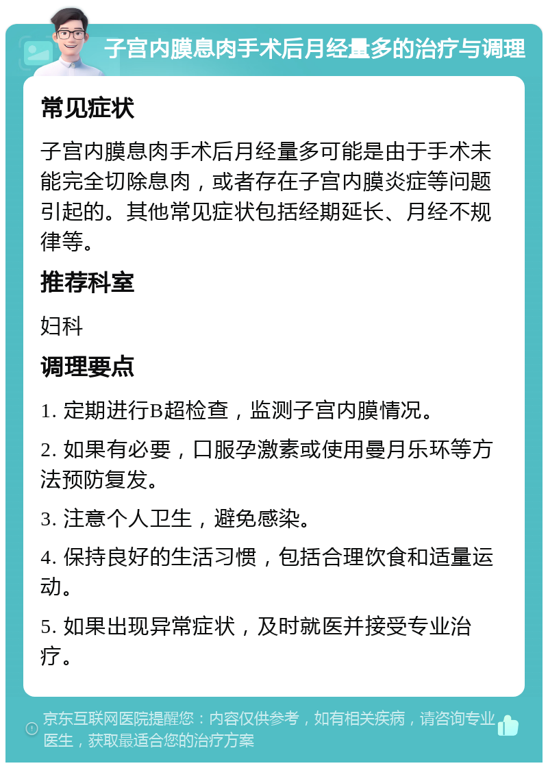 子宫内膜息肉手术后月经量多的治疗与调理 常见症状 子宫内膜息肉手术后月经量多可能是由于手术未能完全切除息肉，或者存在子宫内膜炎症等问题引起的。其他常见症状包括经期延长、月经不规律等。 推荐科室 妇科 调理要点 1. 定期进行B超检查，监测子宫内膜情况。 2. 如果有必要，口服孕激素或使用曼月乐环等方法预防复发。 3. 注意个人卫生，避免感染。 4. 保持良好的生活习惯，包括合理饮食和适量运动。 5. 如果出现异常症状，及时就医并接受专业治疗。