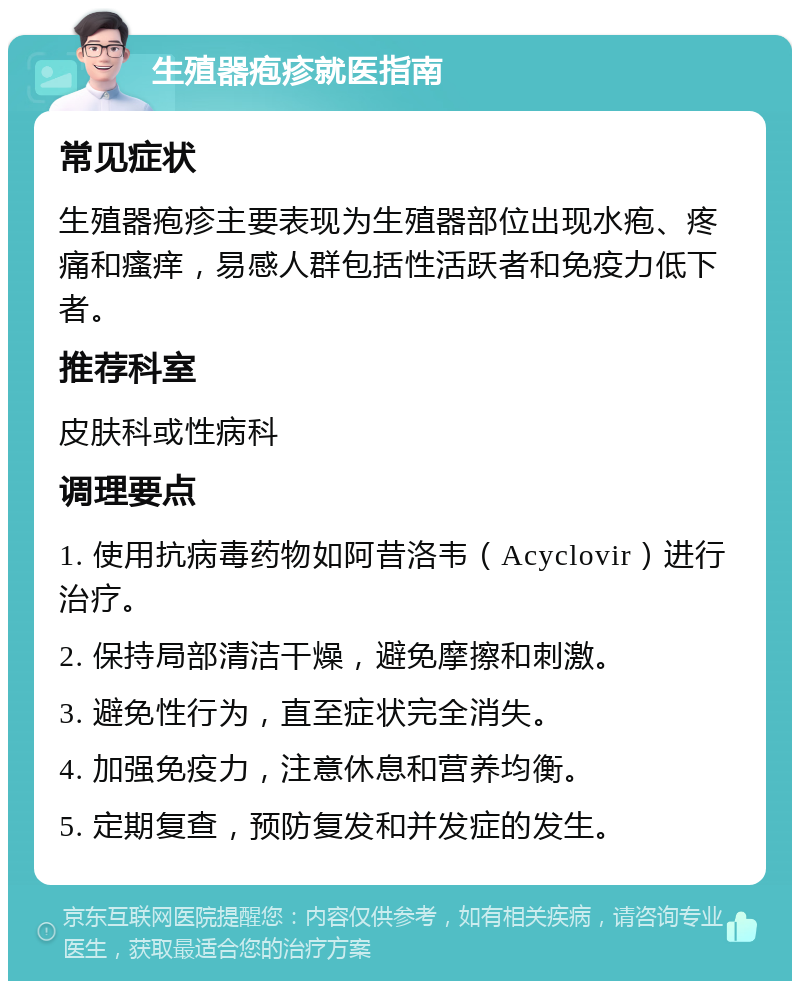 生殖器疱疹就医指南 常见症状 生殖器疱疹主要表现为生殖器部位出现水疱、疼痛和瘙痒，易感人群包括性活跃者和免疫力低下者。 推荐科室 皮肤科或性病科 调理要点 1. 使用抗病毒药物如阿昔洛韦（Acyclovir）进行治疗。 2. 保持局部清洁干燥，避免摩擦和刺激。 3. 避免性行为，直至症状完全消失。 4. 加强免疫力，注意休息和营养均衡。 5. 定期复查，预防复发和并发症的发生。