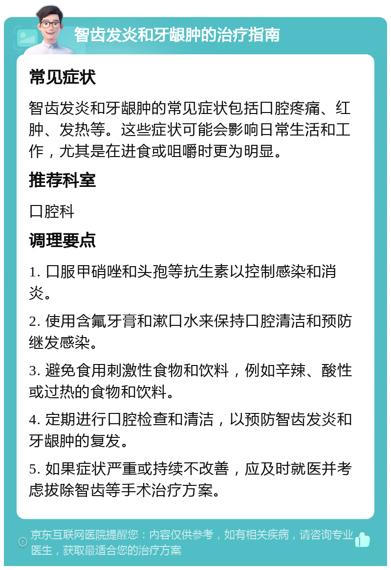 智齿发炎和牙龈肿的治疗指南 常见症状 智齿发炎和牙龈肿的常见症状包括口腔疼痛、红肿、发热等。这些症状可能会影响日常生活和工作，尤其是在进食或咀嚼时更为明显。 推荐科室 口腔科 调理要点 1. 口服甲硝唑和头孢等抗生素以控制感染和消炎。 2. 使用含氟牙膏和漱口水来保持口腔清洁和预防继发感染。 3. 避免食用刺激性食物和饮料，例如辛辣、酸性或过热的食物和饮料。 4. 定期进行口腔检查和清洁，以预防智齿发炎和牙龈肿的复发。 5. 如果症状严重或持续不改善，应及时就医并考虑拔除智齿等手术治疗方案。