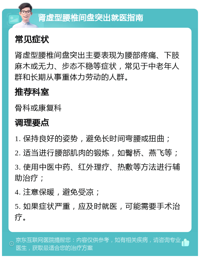 肾虚型腰椎间盘突出就医指南 常见症状 肾虚型腰椎间盘突出主要表现为腰部疼痛、下肢麻木或无力、步态不稳等症状，常见于中老年人群和长期从事重体力劳动的人群。 推荐科室 骨科或康复科 调理要点 1. 保持良好的姿势，避免长时间弯腰或扭曲； 2. 适当进行腰部肌肉的锻炼，如臀桥、燕飞等； 3. 使用中医中药、红外理疗、热敷等方法进行辅助治疗； 4. 注意保暖，避免受凉； 5. 如果症状严重，应及时就医，可能需要手术治疗。