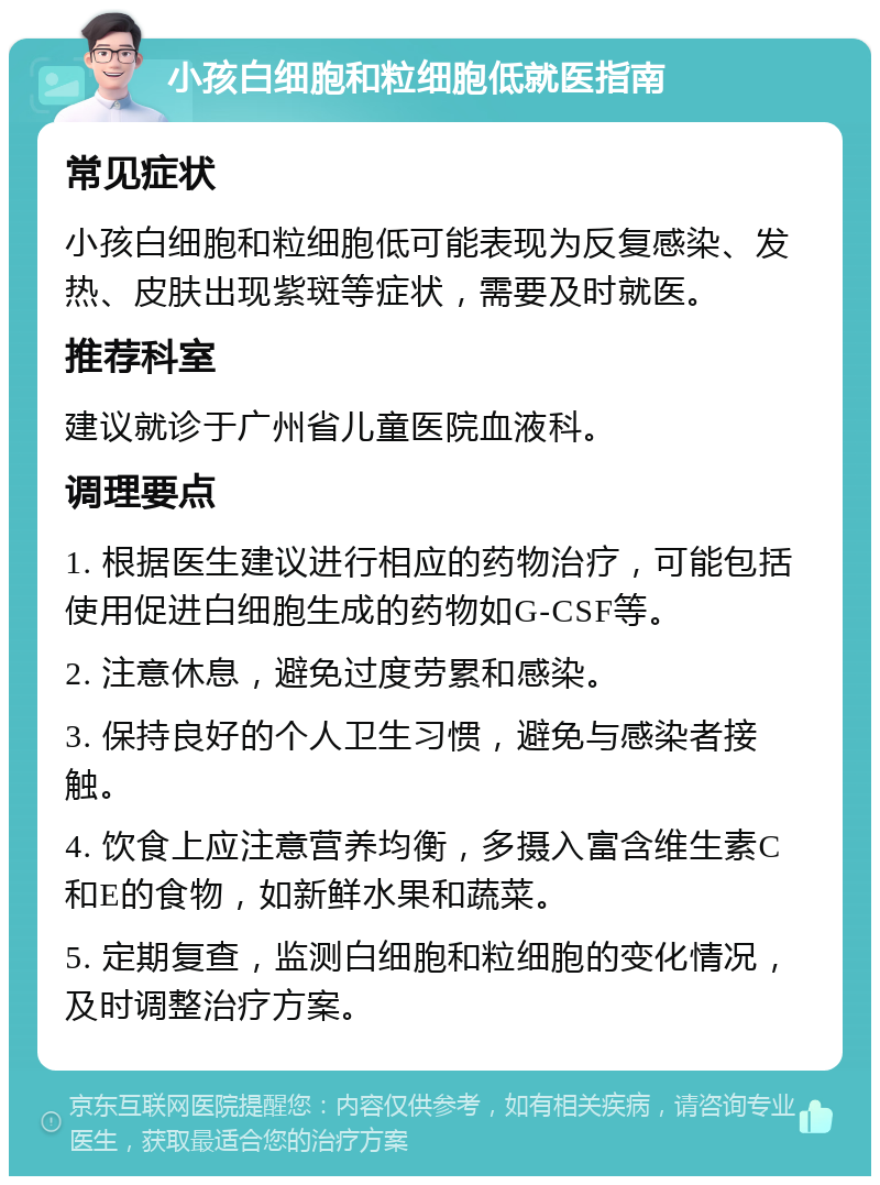 小孩白细胞和粒细胞低就医指南 常见症状 小孩白细胞和粒细胞低可能表现为反复感染、发热、皮肤出现紫斑等症状，需要及时就医。 推荐科室 建议就诊于广州省儿童医院血液科。 调理要点 1. 根据医生建议进行相应的药物治疗，可能包括使用促进白细胞生成的药物如G-CSF等。 2. 注意休息，避免过度劳累和感染。 3. 保持良好的个人卫生习惯，避免与感染者接触。 4. 饮食上应注意营养均衡，多摄入富含维生素C和E的食物，如新鲜水果和蔬菜。 5. 定期复查，监测白细胞和粒细胞的变化情况，及时调整治疗方案。