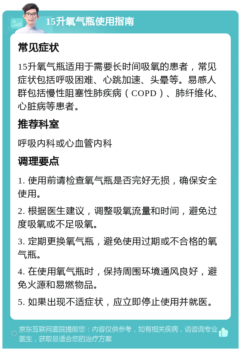 15升氧气瓶使用指南 常见症状 15升氧气瓶适用于需要长时间吸氧的患者，常见症状包括呼吸困难、心跳加速、头晕等。易感人群包括慢性阻塞性肺疾病（COPD）、肺纤维化、心脏病等患者。 推荐科室 呼吸内科或心血管内科 调理要点 1. 使用前请检查氧气瓶是否完好无损，确保安全使用。 2. 根据医生建议，调整吸氧流量和时间，避免过度吸氧或不足吸氧。 3. 定期更换氧气瓶，避免使用过期或不合格的氧气瓶。 4. 在使用氧气瓶时，保持周围环境通风良好，避免火源和易燃物品。 5. 如果出现不适症状，应立即停止使用并就医。