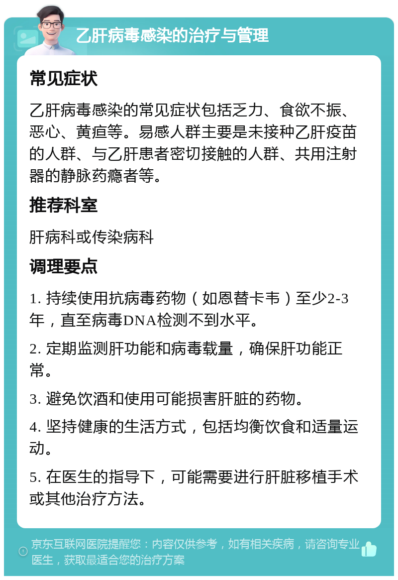 乙肝病毒感染的治疗与管理 常见症状 乙肝病毒感染的常见症状包括乏力、食欲不振、恶心、黄疸等。易感人群主要是未接种乙肝疫苗的人群、与乙肝患者密切接触的人群、共用注射器的静脉药瘾者等。 推荐科室 肝病科或传染病科 调理要点 1. 持续使用抗病毒药物（如恩替卡韦）至少2-3年，直至病毒DNA检测不到水平。 2. 定期监测肝功能和病毒载量，确保肝功能正常。 3. 避免饮酒和使用可能损害肝脏的药物。 4. 坚持健康的生活方式，包括均衡饮食和适量运动。 5. 在医生的指导下，可能需要进行肝脏移植手术或其他治疗方法。