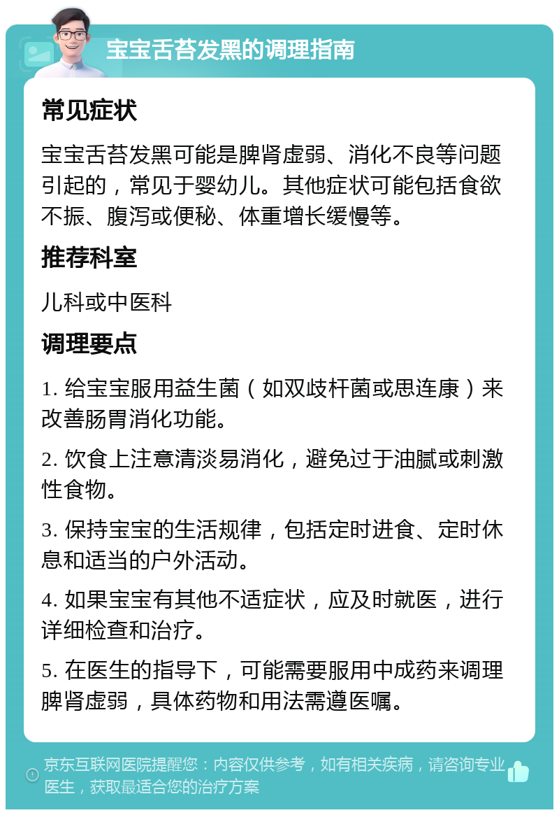 宝宝舌苔发黑的调理指南 常见症状 宝宝舌苔发黑可能是脾肾虚弱、消化不良等问题引起的，常见于婴幼儿。其他症状可能包括食欲不振、腹泻或便秘、体重增长缓慢等。 推荐科室 儿科或中医科 调理要点 1. 给宝宝服用益生菌（如双歧杆菌或思连康）来改善肠胃消化功能。 2. 饮食上注意清淡易消化，避免过于油腻或刺激性食物。 3. 保持宝宝的生活规律，包括定时进食、定时休息和适当的户外活动。 4. 如果宝宝有其他不适症状，应及时就医，进行详细检查和治疗。 5. 在医生的指导下，可能需要服用中成药来调理脾肾虚弱，具体药物和用法需遵医嘱。