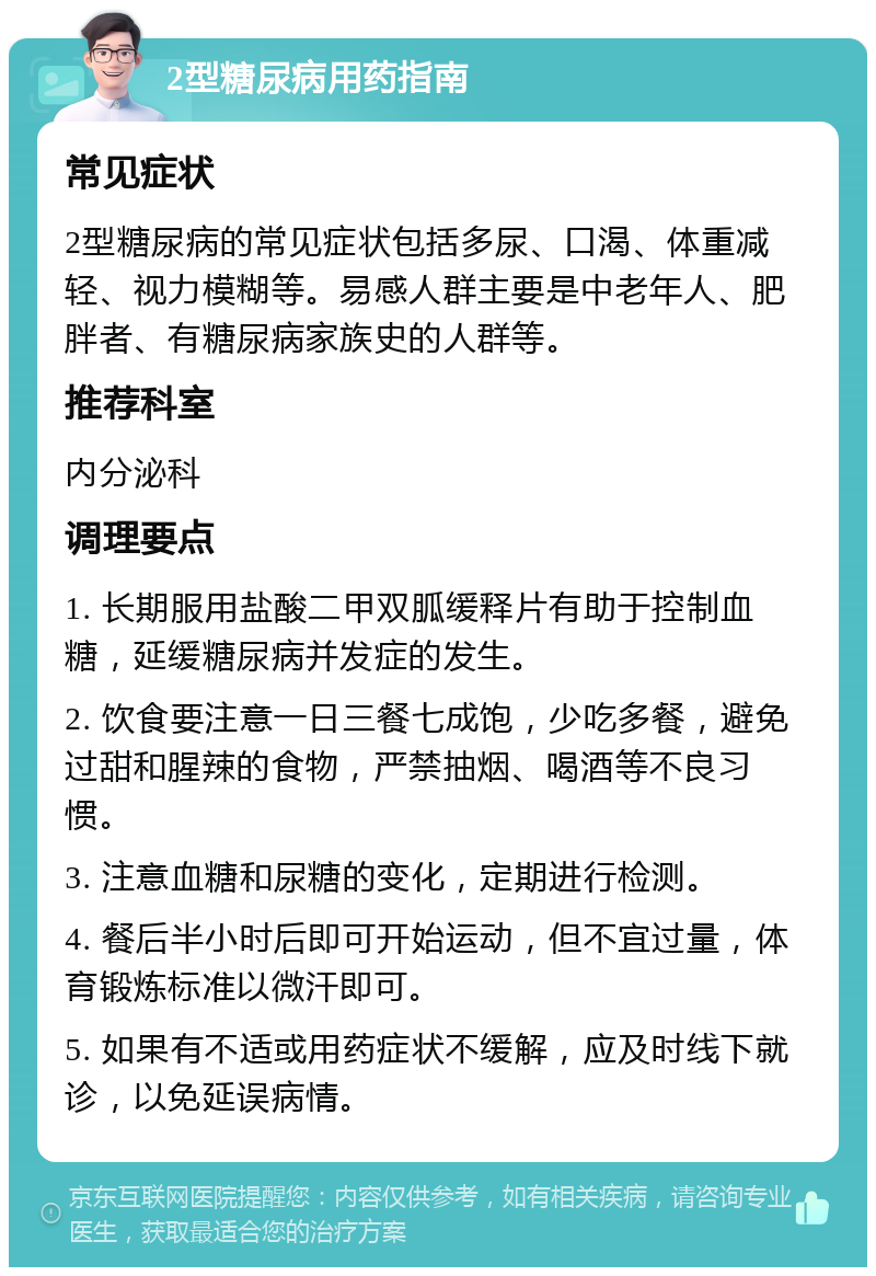 2型糖尿病用药指南 常见症状 2型糖尿病的常见症状包括多尿、口渴、体重减轻、视力模糊等。易感人群主要是中老年人、肥胖者、有糖尿病家族史的人群等。 推荐科室 内分泌科 调理要点 1. 长期服用盐酸二甲双胍缓释片有助于控制血糖，延缓糖尿病并发症的发生。 2. 饮食要注意一日三餐七成饱，少吃多餐，避免过甜和腥辣的食物，严禁抽烟、喝酒等不良习惯。 3. 注意血糖和尿糖的变化，定期进行检测。 4. 餐后半小时后即可开始运动，但不宜过量，体育锻炼标准以微汗即可。 5. 如果有不适或用药症状不缓解，应及时线下就诊，以免延误病情。