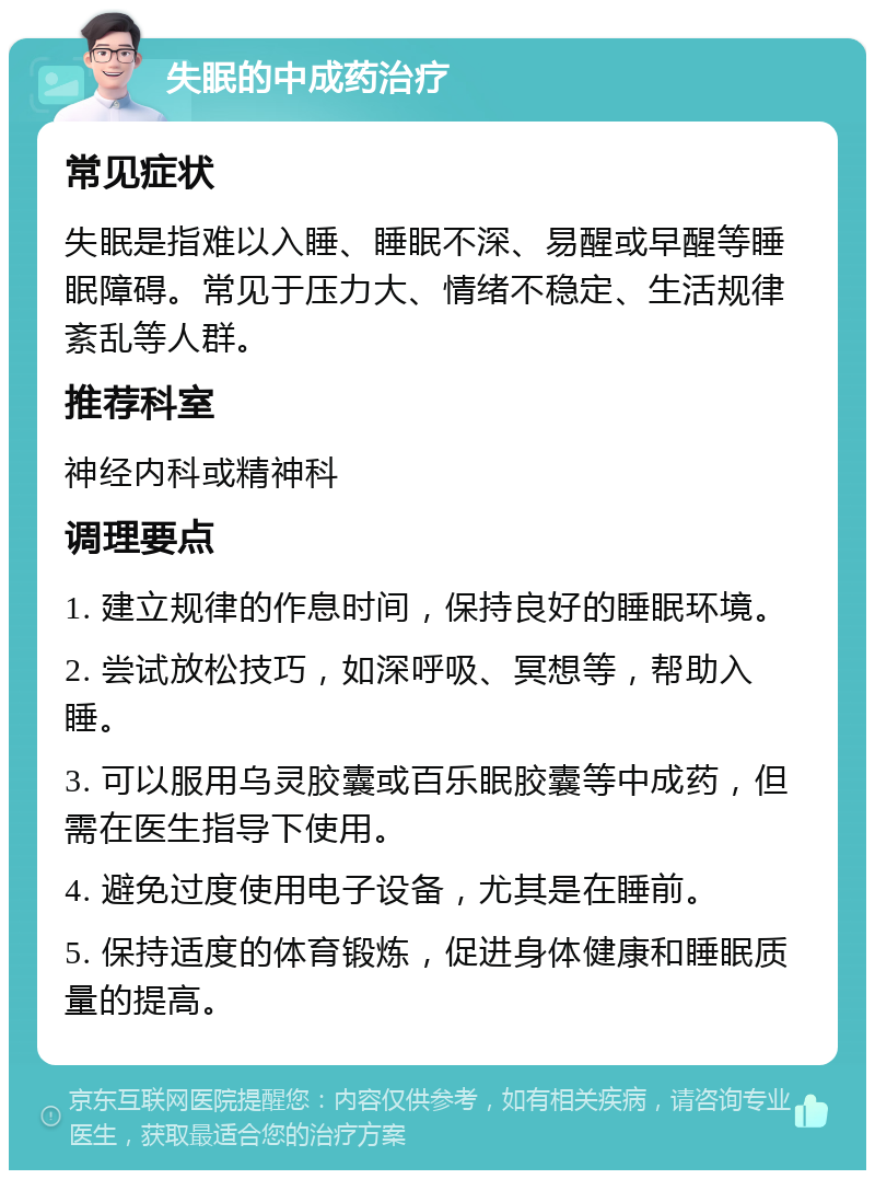 失眠的中成药治疗 常见症状 失眠是指难以入睡、睡眠不深、易醒或早醒等睡眠障碍。常见于压力大、情绪不稳定、生活规律紊乱等人群。 推荐科室 神经内科或精神科 调理要点 1. 建立规律的作息时间，保持良好的睡眠环境。 2. 尝试放松技巧，如深呼吸、冥想等，帮助入睡。 3. 可以服用乌灵胶囊或百乐眠胶囊等中成药，但需在医生指导下使用。 4. 避免过度使用电子设备，尤其是在睡前。 5. 保持适度的体育锻炼，促进身体健康和睡眠质量的提高。