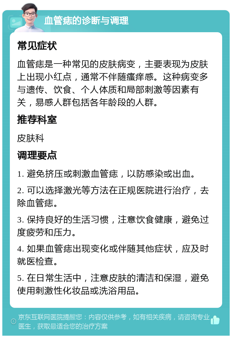 血管痣的诊断与调理 常见症状 血管痣是一种常见的皮肤病变，主要表现为皮肤上出现小红点，通常不伴随瘙痒感。这种病变多与遗传、饮食、个人体质和局部刺激等因素有关，易感人群包括各年龄段的人群。 推荐科室 皮肤科 调理要点 1. 避免挤压或刺激血管痣，以防感染或出血。 2. 可以选择激光等方法在正规医院进行治疗，去除血管痣。 3. 保持良好的生活习惯，注意饮食健康，避免过度疲劳和压力。 4. 如果血管痣出现变化或伴随其他症状，应及时就医检查。 5. 在日常生活中，注意皮肤的清洁和保湿，避免使用刺激性化妆品或洗浴用品。