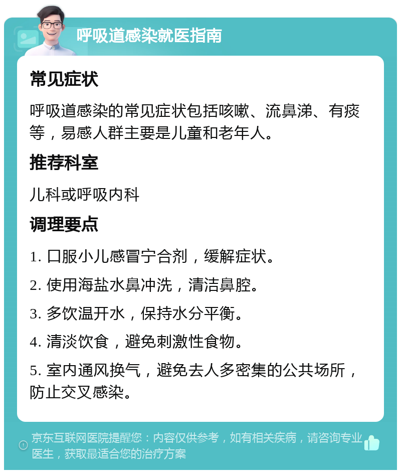 呼吸道感染就医指南 常见症状 呼吸道感染的常见症状包括咳嗽、流鼻涕、有痰等，易感人群主要是儿童和老年人。 推荐科室 儿科或呼吸内科 调理要点 1. 口服小儿感冒宁合剂，缓解症状。 2. 使用海盐水鼻冲洗，清洁鼻腔。 3. 多饮温开水，保持水分平衡。 4. 清淡饮食，避免刺激性食物。 5. 室内通风换气，避免去人多密集的公共场所，防止交叉感染。