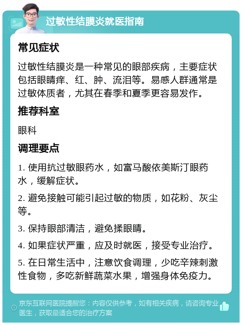 过敏性结膜炎就医指南 常见症状 过敏性结膜炎是一种常见的眼部疾病，主要症状包括眼睛痒、红、肿、流泪等。易感人群通常是过敏体质者，尤其在春季和夏季更容易发作。 推荐科室 眼科 调理要点 1. 使用抗过敏眼药水，如富马酸依美斯汀眼药水，缓解症状。 2. 避免接触可能引起过敏的物质，如花粉、灰尘等。 3. 保持眼部清洁，避免揉眼睛。 4. 如果症状严重，应及时就医，接受专业治疗。 5. 在日常生活中，注意饮食调理，少吃辛辣刺激性食物，多吃新鲜蔬菜水果，增强身体免疫力。