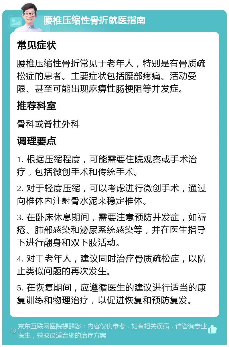 腰椎压缩性骨折就医指南 常见症状 腰椎压缩性骨折常见于老年人，特别是有骨质疏松症的患者。主要症状包括腰部疼痛、活动受限、甚至可能出现麻痹性肠梗阻等并发症。 推荐科室 骨科或脊柱外科 调理要点 1. 根据压缩程度，可能需要住院观察或手术治疗，包括微创手术和传统手术。 2. 对于轻度压缩，可以考虑进行微创手术，通过向椎体内注射骨水泥来稳定椎体。 3. 在卧床休息期间，需要注意预防并发症，如褥疮、肺部感染和泌尿系统感染等，并在医生指导下进行翻身和双下肢活动。 4. 对于老年人，建议同时治疗骨质疏松症，以防止类似问题的再次发生。 5. 在恢复期间，应遵循医生的建议进行适当的康复训练和物理治疗，以促进恢复和预防复发。