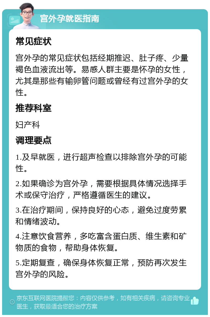 宫外孕就医指南 常见症状 宫外孕的常见症状包括经期推迟、肚子疼、少量褐色血液流出等。易感人群主要是怀孕的女性，尤其是那些有输卵管问题或曾经有过宫外孕的女性。 推荐科室 妇产科 调理要点 1.及早就医，进行超声检查以排除宫外孕的可能性。 2.如果确诊为宫外孕，需要根据具体情况选择手术或保守治疗，严格遵循医生的建议。 3.在治疗期间，保持良好的心态，避免过度劳累和情绪波动。 4.注意饮食营养，多吃富含蛋白质、维生素和矿物质的食物，帮助身体恢复。 5.定期复查，确保身体恢复正常，预防再次发生宫外孕的风险。