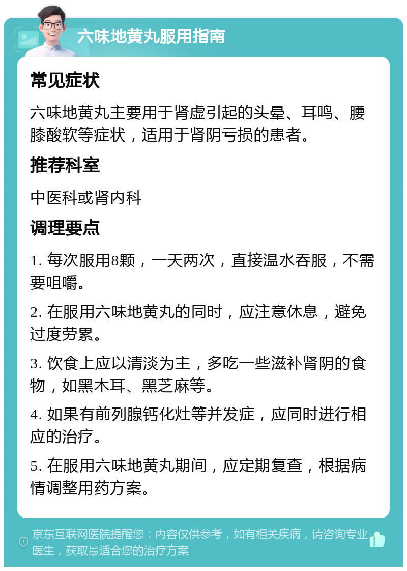 六味地黄丸服用指南 常见症状 六味地黄丸主要用于肾虚引起的头晕、耳鸣、腰膝酸软等症状，适用于肾阴亏损的患者。 推荐科室 中医科或肾内科 调理要点 1. 每次服用8颗，一天两次，直接温水吞服，不需要咀嚼。 2. 在服用六味地黄丸的同时，应注意休息，避免过度劳累。 3. 饮食上应以清淡为主，多吃一些滋补肾阴的食物，如黑木耳、黑芝麻等。 4. 如果有前列腺钙化灶等并发症，应同时进行相应的治疗。 5. 在服用六味地黄丸期间，应定期复查，根据病情调整用药方案。