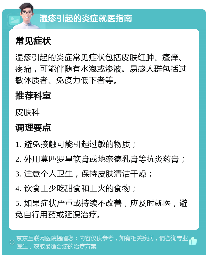 湿疹引起的炎症就医指南 常见症状 湿疹引起的炎症常见症状包括皮肤红肿、瘙痒、疼痛，可能伴随有水泡或渗液。易感人群包括过敏体质者、免疫力低下者等。 推荐科室 皮肤科 调理要点 1. 避免接触可能引起过敏的物质； 2. 外用莫匹罗星软膏或地奈德乳膏等抗炎药膏； 3. 注意个人卫生，保持皮肤清洁干燥； 4. 饮食上少吃甜食和上火的食物； 5. 如果症状严重或持续不改善，应及时就医，避免自行用药或延误治疗。