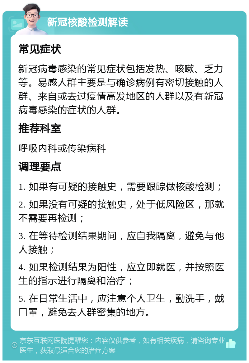 新冠核酸检测解读 常见症状 新冠病毒感染的常见症状包括发热、咳嗽、乏力等。易感人群主要是与确诊病例有密切接触的人群、来自或去过疫情高发地区的人群以及有新冠病毒感染的症状的人群。 推荐科室 呼吸内科或传染病科 调理要点 1. 如果有可疑的接触史，需要跟踪做核酸检测； 2. 如果没有可疑的接触史，处于低风险区，那就不需要再检测； 3. 在等待检测结果期间，应自我隔离，避免与他人接触； 4. 如果检测结果为阳性，应立即就医，并按照医生的指示进行隔离和治疗； 5. 在日常生活中，应注意个人卫生，勤洗手，戴口罩，避免去人群密集的地方。