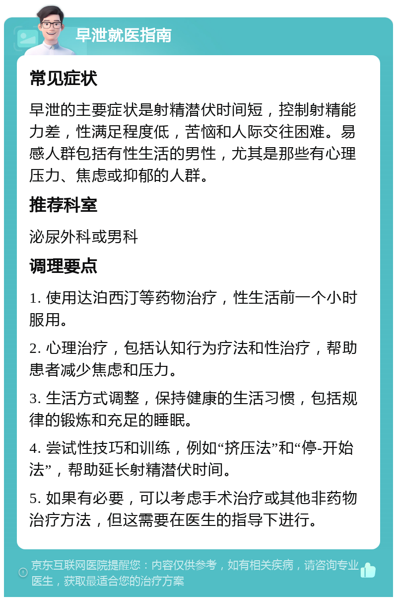 早泄就医指南 常见症状 早泄的主要症状是射精潜伏时间短，控制射精能力差，性满足程度低，苦恼和人际交往困难。易感人群包括有性生活的男性，尤其是那些有心理压力、焦虑或抑郁的人群。 推荐科室 泌尿外科或男科 调理要点 1. 使用达泊西汀等药物治疗，性生活前一个小时服用。 2. 心理治疗，包括认知行为疗法和性治疗，帮助患者减少焦虑和压力。 3. 生活方式调整，保持健康的生活习惯，包括规律的锻炼和充足的睡眠。 4. 尝试性技巧和训练，例如“挤压法”和“停-开始法”，帮助延长射精潜伏时间。 5. 如果有必要，可以考虑手术治疗或其他非药物治疗方法，但这需要在医生的指导下进行。