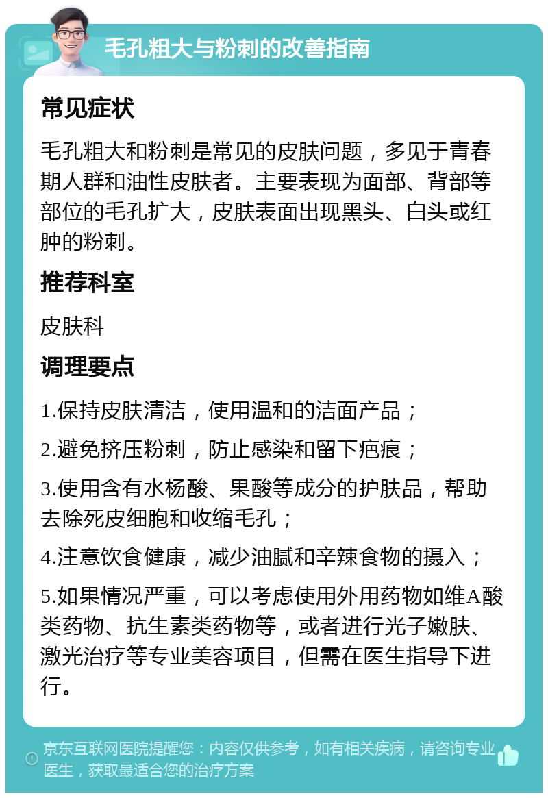 毛孔粗大与粉刺的改善指南 常见症状 毛孔粗大和粉刺是常见的皮肤问题，多见于青春期人群和油性皮肤者。主要表现为面部、背部等部位的毛孔扩大，皮肤表面出现黑头、白头或红肿的粉刺。 推荐科室 皮肤科 调理要点 1.保持皮肤清洁，使用温和的洁面产品； 2.避免挤压粉刺，防止感染和留下疤痕； 3.使用含有水杨酸、果酸等成分的护肤品，帮助去除死皮细胞和收缩毛孔； 4.注意饮食健康，减少油腻和辛辣食物的摄入； 5.如果情况严重，可以考虑使用外用药物如维A酸类药物、抗生素类药物等，或者进行光子嫩肤、激光治疗等专业美容项目，但需在医生指导下进行。