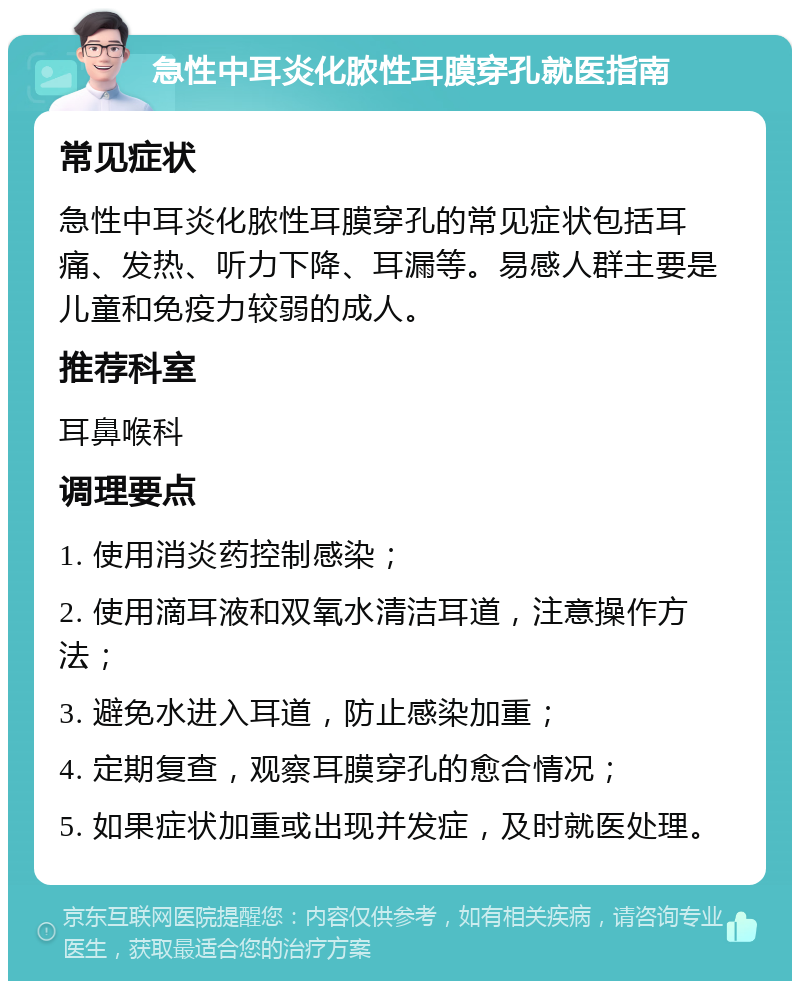 急性中耳炎化脓性耳膜穿孔就医指南 常见症状 急性中耳炎化脓性耳膜穿孔的常见症状包括耳痛、发热、听力下降、耳漏等。易感人群主要是儿童和免疫力较弱的成人。 推荐科室 耳鼻喉科 调理要点 1. 使用消炎药控制感染； 2. 使用滴耳液和双氧水清洁耳道，注意操作方法； 3. 避免水进入耳道，防止感染加重； 4. 定期复查，观察耳膜穿孔的愈合情况； 5. 如果症状加重或出现并发症，及时就医处理。