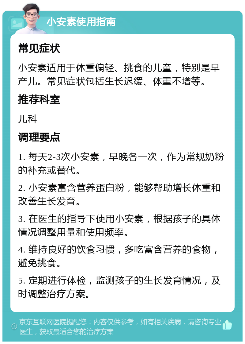 小安素使用指南 常见症状 小安素适用于体重偏轻、挑食的儿童，特别是早产儿。常见症状包括生长迟缓、体重不增等。 推荐科室 儿科 调理要点 1. 每天2-3次小安素，早晚各一次，作为常规奶粉的补充或替代。 2. 小安素富含营养蛋白粉，能够帮助增长体重和改善生长发育。 3. 在医生的指导下使用小安素，根据孩子的具体情况调整用量和使用频率。 4. 维持良好的饮食习惯，多吃富含营养的食物，避免挑食。 5. 定期进行体检，监测孩子的生长发育情况，及时调整治疗方案。