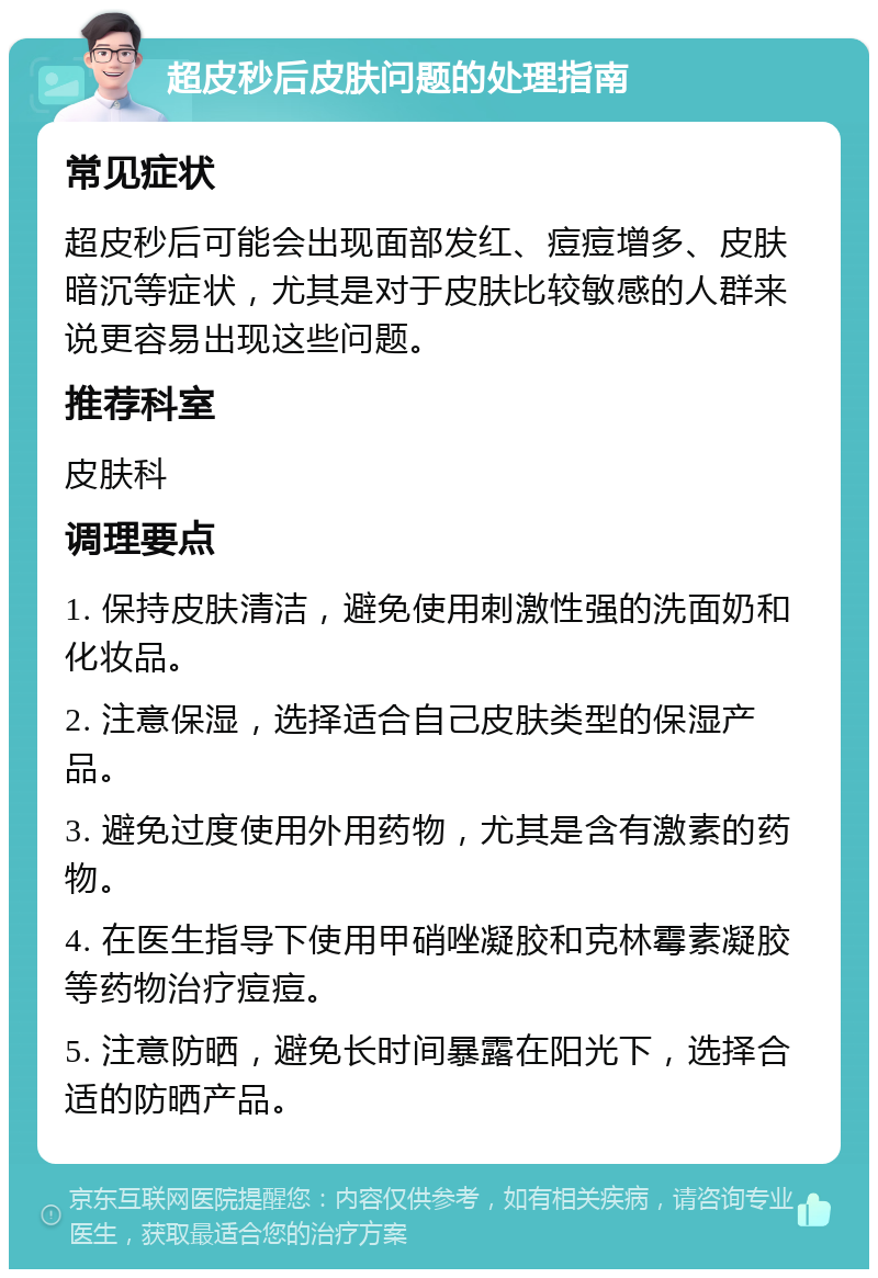 超皮秒后皮肤问题的处理指南 常见症状 超皮秒后可能会出现面部发红、痘痘增多、皮肤暗沉等症状，尤其是对于皮肤比较敏感的人群来说更容易出现这些问题。 推荐科室 皮肤科 调理要点 1. 保持皮肤清洁，避免使用刺激性强的洗面奶和化妆品。 2. 注意保湿，选择适合自己皮肤类型的保湿产品。 3. 避免过度使用外用药物，尤其是含有激素的药物。 4. 在医生指导下使用甲硝唑凝胶和克林霉素凝胶等药物治疗痘痘。 5. 注意防晒，避免长时间暴露在阳光下，选择合适的防晒产品。