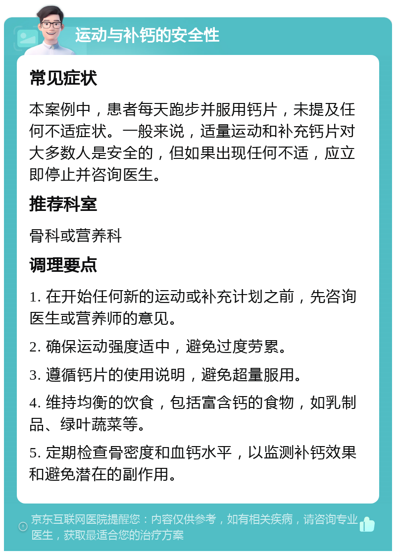 运动与补钙的安全性 常见症状 本案例中，患者每天跑步并服用钙片，未提及任何不适症状。一般来说，适量运动和补充钙片对大多数人是安全的，但如果出现任何不适，应立即停止并咨询医生。 推荐科室 骨科或营养科 调理要点 1. 在开始任何新的运动或补充计划之前，先咨询医生或营养师的意见。 2. 确保运动强度适中，避免过度劳累。 3. 遵循钙片的使用说明，避免超量服用。 4. 维持均衡的饮食，包括富含钙的食物，如乳制品、绿叶蔬菜等。 5. 定期检查骨密度和血钙水平，以监测补钙效果和避免潜在的副作用。