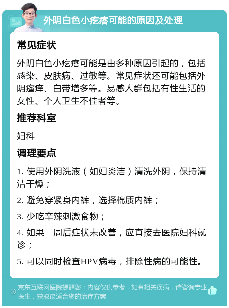 外阴白色小疙瘩可能的原因及处理 常见症状 外阴白色小疙瘩可能是由多种原因引起的，包括感染、皮肤病、过敏等。常见症状还可能包括外阴瘙痒、白带增多等。易感人群包括有性生活的女性、个人卫生不佳者等。 推荐科室 妇科 调理要点 1. 使用外阴洗液（如妇炎洁）清洗外阴，保持清洁干燥； 2. 避免穿紧身内裤，选择棉质内裤； 3. 少吃辛辣刺激食物； 4. 如果一周后症状未改善，应直接去医院妇科就诊； 5. 可以同时检查HPV病毒，排除性病的可能性。