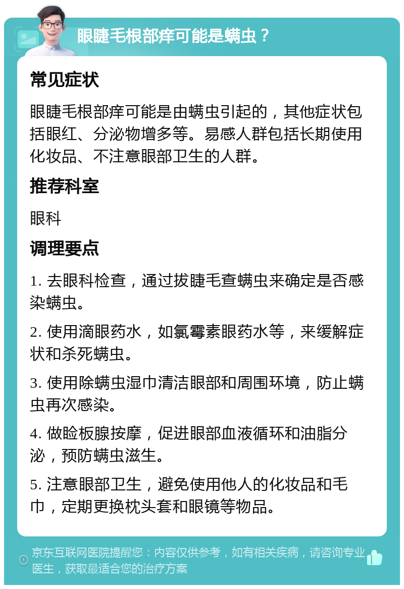 眼睫毛根部痒可能是螨虫？ 常见症状 眼睫毛根部痒可能是由螨虫引起的，其他症状包括眼红、分泌物增多等。易感人群包括长期使用化妆品、不注意眼部卫生的人群。 推荐科室 眼科 调理要点 1. 去眼科检查，通过拔睫毛查螨虫来确定是否感染螨虫。 2. 使用滴眼药水，如氯霉素眼药水等，来缓解症状和杀死螨虫。 3. 使用除螨虫湿巾清洁眼部和周围环境，防止螨虫再次感染。 4. 做睑板腺按摩，促进眼部血液循环和油脂分泌，预防螨虫滋生。 5. 注意眼部卫生，避免使用他人的化妆品和毛巾，定期更换枕头套和眼镜等物品。