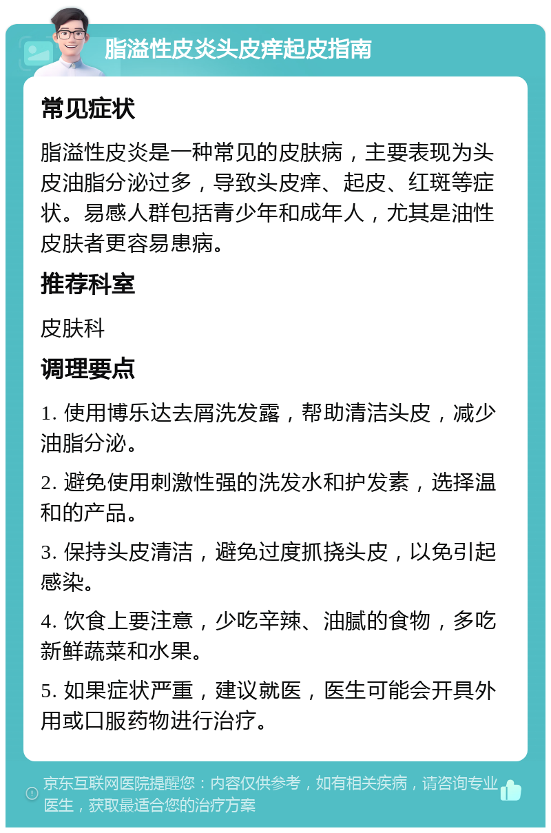 脂溢性皮炎头皮痒起皮指南 常见症状 脂溢性皮炎是一种常见的皮肤病，主要表现为头皮油脂分泌过多，导致头皮痒、起皮、红斑等症状。易感人群包括青少年和成年人，尤其是油性皮肤者更容易患病。 推荐科室 皮肤科 调理要点 1. 使用博乐达去屑洗发露，帮助清洁头皮，减少油脂分泌。 2. 避免使用刺激性强的洗发水和护发素，选择温和的产品。 3. 保持头皮清洁，避免过度抓挠头皮，以免引起感染。 4. 饮食上要注意，少吃辛辣、油腻的食物，多吃新鲜蔬菜和水果。 5. 如果症状严重，建议就医，医生可能会开具外用或口服药物进行治疗。