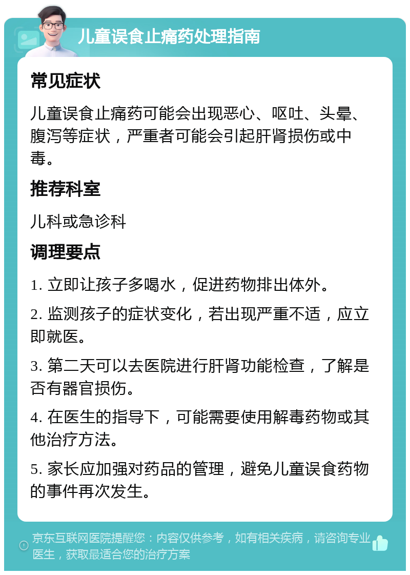 儿童误食止痛药处理指南 常见症状 儿童误食止痛药可能会出现恶心、呕吐、头晕、腹泻等症状，严重者可能会引起肝肾损伤或中毒。 推荐科室 儿科或急诊科 调理要点 1. 立即让孩子多喝水，促进药物排出体外。 2. 监测孩子的症状变化，若出现严重不适，应立即就医。 3. 第二天可以去医院进行肝肾功能检查，了解是否有器官损伤。 4. 在医生的指导下，可能需要使用解毒药物或其他治疗方法。 5. 家长应加强对药品的管理，避免儿童误食药物的事件再次发生。