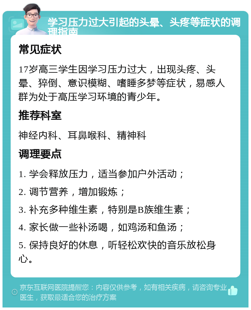 学习压力过大引起的头晕、头疼等症状的调理指南 常见症状 17岁高三学生因学习压力过大，出现头疼、头晕、猝倒、意识模糊、嗜睡多梦等症状，易感人群为处于高压学习环境的青少年。 推荐科室 神经内科、耳鼻喉科、精神科 调理要点 1. 学会释放压力，适当参加户外活动； 2. 调节营养，增加锻炼； 3. 补充多种维生素，特别是B族维生素； 4. 家长做一些补汤喝，如鸡汤和鱼汤； 5. 保持良好的休息，听轻松欢快的音乐放松身心。