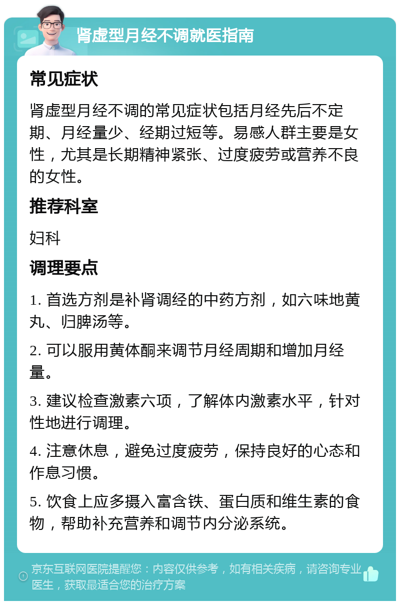 肾虚型月经不调就医指南 常见症状 肾虚型月经不调的常见症状包括月经先后不定期、月经量少、经期过短等。易感人群主要是女性，尤其是长期精神紧张、过度疲劳或营养不良的女性。 推荐科室 妇科 调理要点 1. 首选方剂是补肾调经的中药方剂，如六味地黄丸、归脾汤等。 2. 可以服用黄体酮来调节月经周期和增加月经量。 3. 建议检查激素六项，了解体内激素水平，针对性地进行调理。 4. 注意休息，避免过度疲劳，保持良好的心态和作息习惯。 5. 饮食上应多摄入富含铁、蛋白质和维生素的食物，帮助补充营养和调节内分泌系统。