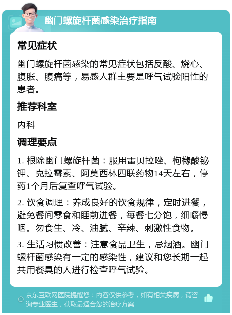 幽门螺旋杆菌感染治疗指南 常见症状 幽门螺旋杆菌感染的常见症状包括反酸、烧心、腹胀、腹痛等，易感人群主要是呼气试验阳性的患者。 推荐科室 内科 调理要点 1. 根除幽门螺旋杆菌：服用雷贝拉唑、枸橼酸铋钾、克拉霉素、阿莫西林四联药物14天左右，停药1个月后复查呼气试验。 2. 饮食调理：养成良好的饮食规律，定时进餐，避免餐间零食和睡前进餐，每餐七分饱，细嚼慢咽。勿食生、冷、油腻、辛辣、刺激性食物。 3. 生活习惯改善：注意食品卫生，忌烟酒。幽门螺杆菌感染有一定的感染性，建议和您长期一起共用餐具的人进行检查呼气试验。