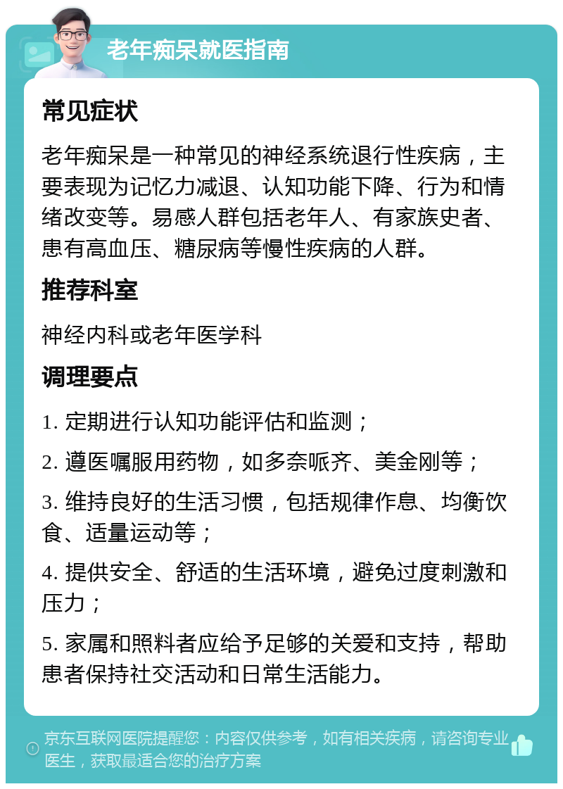 老年痴呆就医指南 常见症状 老年痴呆是一种常见的神经系统退行性疾病，主要表现为记忆力减退、认知功能下降、行为和情绪改变等。易感人群包括老年人、有家族史者、患有高血压、糖尿病等慢性疾病的人群。 推荐科室 神经内科或老年医学科 调理要点 1. 定期进行认知功能评估和监测； 2. 遵医嘱服用药物，如多奈哌齐、美金刚等； 3. 维持良好的生活习惯，包括规律作息、均衡饮食、适量运动等； 4. 提供安全、舒适的生活环境，避免过度刺激和压力； 5. 家属和照料者应给予足够的关爱和支持，帮助患者保持社交活动和日常生活能力。