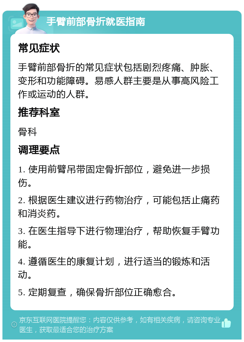 手臂前部骨折就医指南 常见症状 手臂前部骨折的常见症状包括剧烈疼痛、肿胀、变形和功能障碍。易感人群主要是从事高风险工作或运动的人群。 推荐科室 骨科 调理要点 1. 使用前臂吊带固定骨折部位，避免进一步损伤。 2. 根据医生建议进行药物治疗，可能包括止痛药和消炎药。 3. 在医生指导下进行物理治疗，帮助恢复手臂功能。 4. 遵循医生的康复计划，进行适当的锻炼和活动。 5. 定期复查，确保骨折部位正确愈合。