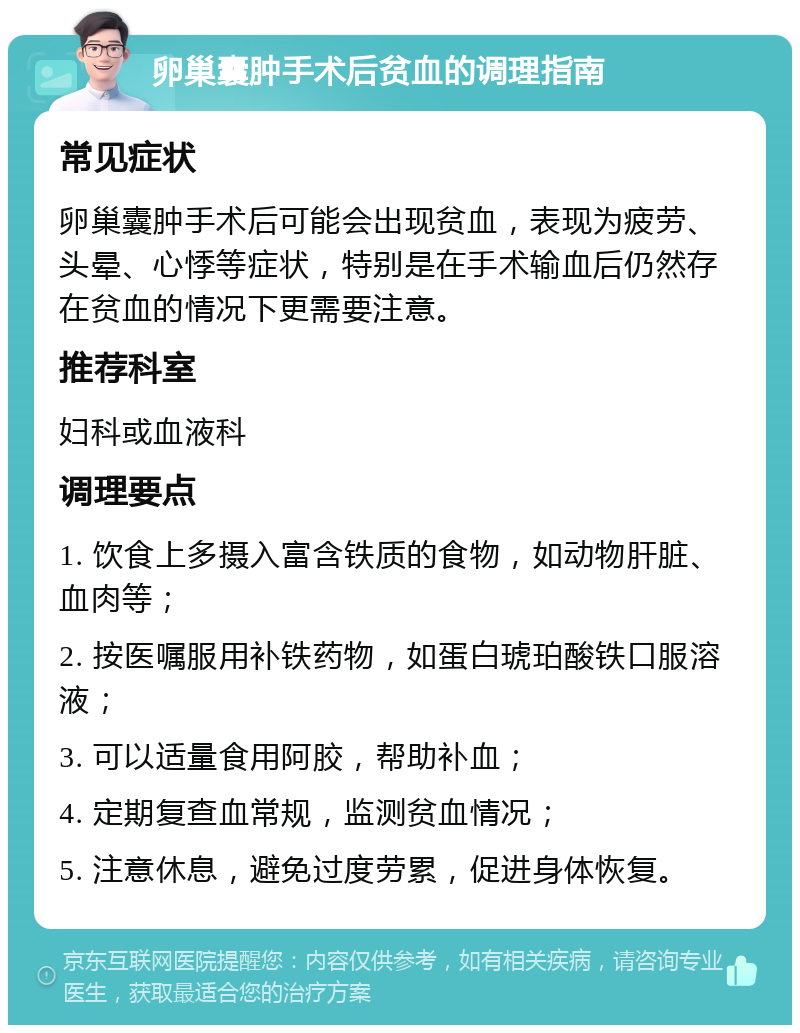 卵巢囊肿手术后贫血的调理指南 常见症状 卵巢囊肿手术后可能会出现贫血，表现为疲劳、头晕、心悸等症状，特别是在手术输血后仍然存在贫血的情况下更需要注意。 推荐科室 妇科或血液科 调理要点 1. 饮食上多摄入富含铁质的食物，如动物肝脏、血肉等； 2. 按医嘱服用补铁药物，如蛋白琥珀酸铁口服溶液； 3. 可以适量食用阿胶，帮助补血； 4. 定期复查血常规，监测贫血情况； 5. 注意休息，避免过度劳累，促进身体恢复。