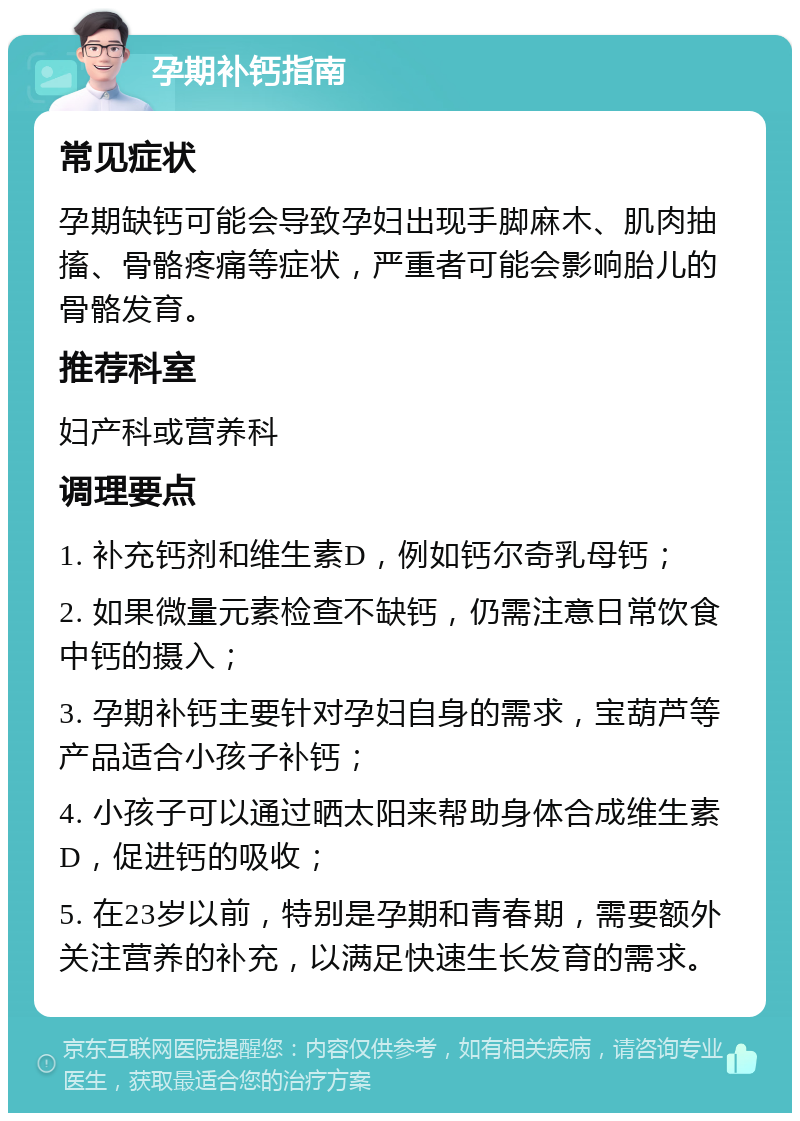 孕期补钙指南 常见症状 孕期缺钙可能会导致孕妇出现手脚麻木、肌肉抽搐、骨骼疼痛等症状，严重者可能会影响胎儿的骨骼发育。 推荐科室 妇产科或营养科 调理要点 1. 补充钙剂和维生素D，例如钙尔奇乳母钙； 2. 如果微量元素检查不缺钙，仍需注意日常饮食中钙的摄入； 3. 孕期补钙主要针对孕妇自身的需求，宝葫芦等产品适合小孩子补钙； 4. 小孩子可以通过晒太阳来帮助身体合成维生素D，促进钙的吸收； 5. 在23岁以前，特别是孕期和青春期，需要额外关注营养的补充，以满足快速生长发育的需求。