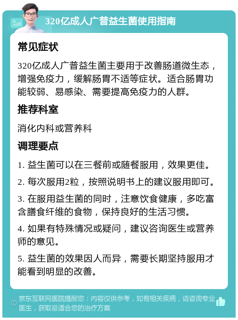 320亿成人广普益生菌使用指南 常见症状 320亿成人广普益生菌主要用于改善肠道微生态，增强免疫力，缓解肠胃不适等症状。适合肠胃功能较弱、易感染、需要提高免疫力的人群。 推荐科室 消化内科或营养科 调理要点 1. 益生菌可以在三餐前或随餐服用，效果更佳。 2. 每次服用2粒，按照说明书上的建议服用即可。 3. 在服用益生菌的同时，注意饮食健康，多吃富含膳食纤维的食物，保持良好的生活习惯。 4. 如果有特殊情况或疑问，建议咨询医生或营养师的意见。 5. 益生菌的效果因人而异，需要长期坚持服用才能看到明显的改善。