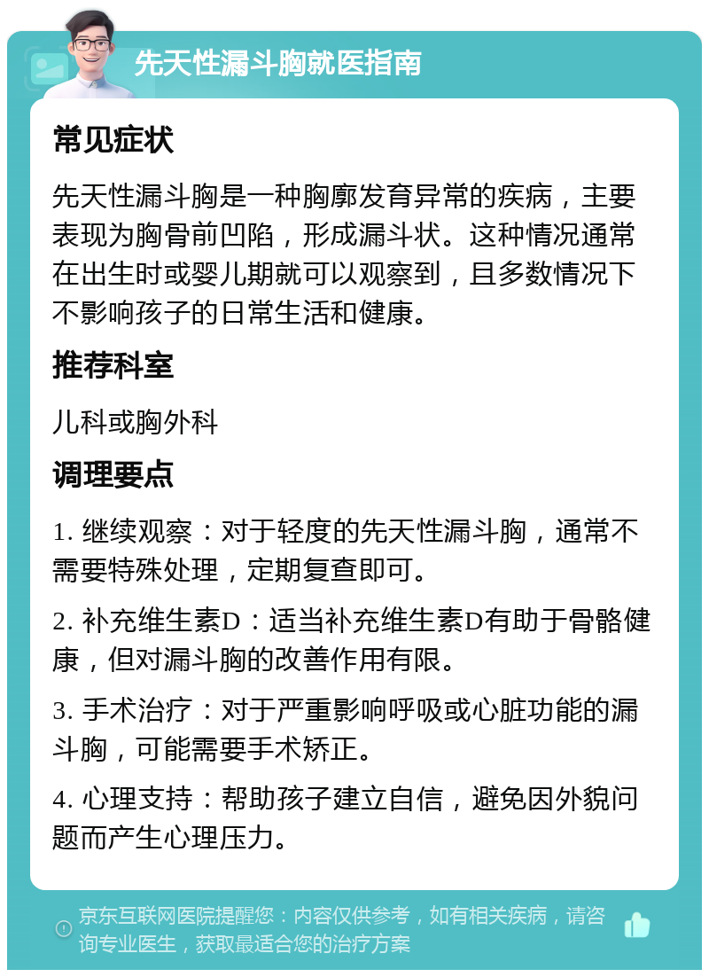 先天性漏斗胸就医指南 常见症状 先天性漏斗胸是一种胸廓发育异常的疾病，主要表现为胸骨前凹陷，形成漏斗状。这种情况通常在出生时或婴儿期就可以观察到，且多数情况下不影响孩子的日常生活和健康。 推荐科室 儿科或胸外科 调理要点 1. 继续观察：对于轻度的先天性漏斗胸，通常不需要特殊处理，定期复查即可。 2. 补充维生素D：适当补充维生素D有助于骨骼健康，但对漏斗胸的改善作用有限。 3. 手术治疗：对于严重影响呼吸或心脏功能的漏斗胸，可能需要手术矫正。 4. 心理支持：帮助孩子建立自信，避免因外貌问题而产生心理压力。