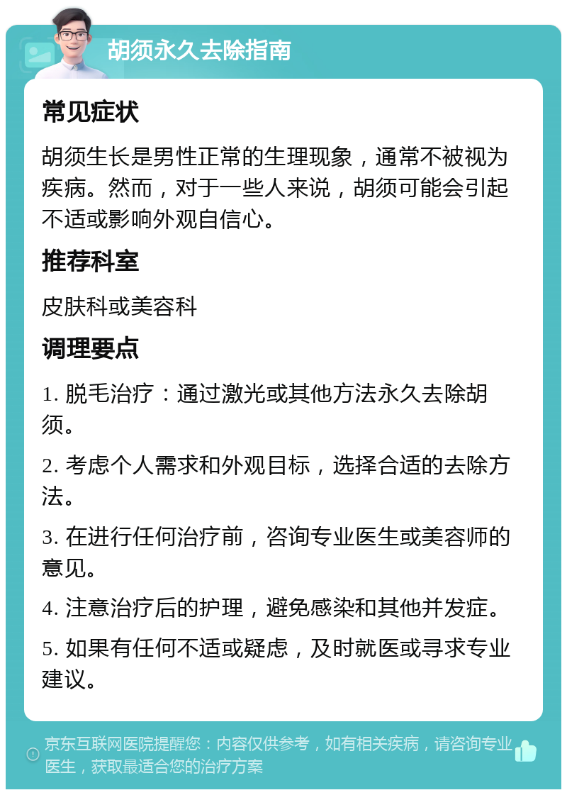 胡须永久去除指南 常见症状 胡须生长是男性正常的生理现象，通常不被视为疾病。然而，对于一些人来说，胡须可能会引起不适或影响外观自信心。 推荐科室 皮肤科或美容科 调理要点 1. 脱毛治疗：通过激光或其他方法永久去除胡须。 2. 考虑个人需求和外观目标，选择合适的去除方法。 3. 在进行任何治疗前，咨询专业医生或美容师的意见。 4. 注意治疗后的护理，避免感染和其他并发症。 5. 如果有任何不适或疑虑，及时就医或寻求专业建议。