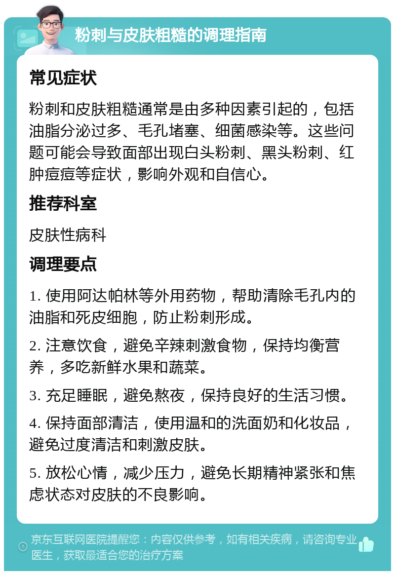 粉刺与皮肤粗糙的调理指南 常见症状 粉刺和皮肤粗糙通常是由多种因素引起的，包括油脂分泌过多、毛孔堵塞、细菌感染等。这些问题可能会导致面部出现白头粉刺、黑头粉刺、红肿痘痘等症状，影响外观和自信心。 推荐科室 皮肤性病科 调理要点 1. 使用阿达帕林等外用药物，帮助清除毛孔内的油脂和死皮细胞，防止粉刺形成。 2. 注意饮食，避免辛辣刺激食物，保持均衡营养，多吃新鲜水果和蔬菜。 3. 充足睡眠，避免熬夜，保持良好的生活习惯。 4. 保持面部清洁，使用温和的洗面奶和化妆品，避免过度清洁和刺激皮肤。 5. 放松心情，减少压力，避免长期精神紧张和焦虑状态对皮肤的不良影响。