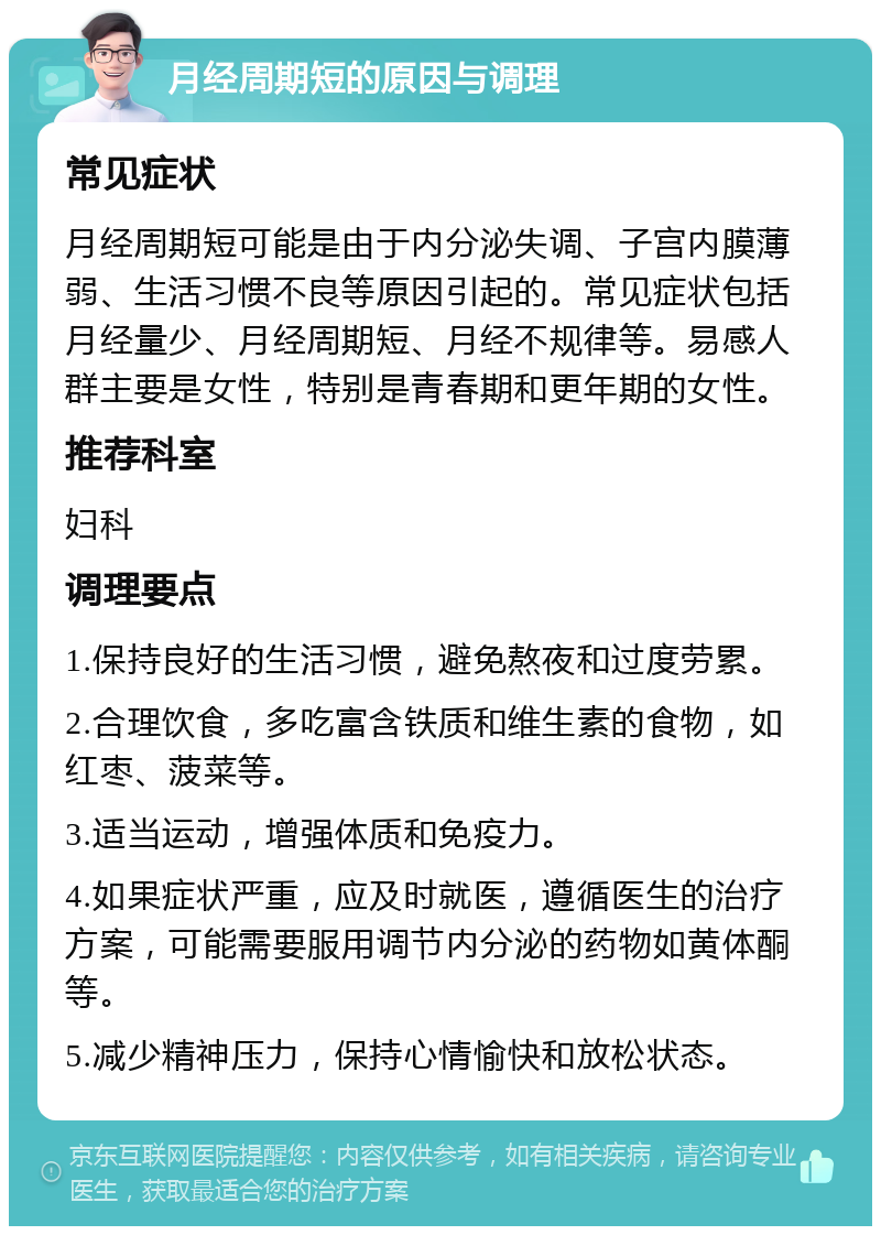 月经周期短的原因与调理 常见症状 月经周期短可能是由于内分泌失调、子宫内膜薄弱、生活习惯不良等原因引起的。常见症状包括月经量少、月经周期短、月经不规律等。易感人群主要是女性，特别是青春期和更年期的女性。 推荐科室 妇科 调理要点 1.保持良好的生活习惯，避免熬夜和过度劳累。 2.合理饮食，多吃富含铁质和维生素的食物，如红枣、菠菜等。 3.适当运动，增强体质和免疫力。 4.如果症状严重，应及时就医，遵循医生的治疗方案，可能需要服用调节内分泌的药物如黄体酮等。 5.减少精神压力，保持心情愉快和放松状态。