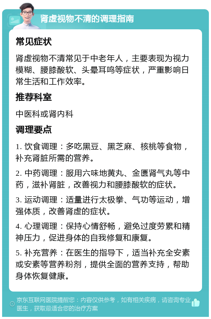 肾虚视物不清的调理指南 常见症状 肾虚视物不清常见于中老年人，主要表现为视力模糊、腰膝酸软、头晕耳鸣等症状，严重影响日常生活和工作效率。 推荐科室 中医科或肾内科 调理要点 1. 饮食调理：多吃黑豆、黑芝麻、核桃等食物，补充肾脏所需的营养。 2. 中药调理：服用六味地黄丸、金匮肾气丸等中药，滋补肾脏，改善视力和腰膝酸软的症状。 3. 运动调理：适量进行太极拳、气功等运动，增强体质，改善肾虚的症状。 4. 心理调理：保持心情舒畅，避免过度劳累和精神压力，促进身体的自我修复和康复。 5. 补充营养：在医生的指导下，适当补充全安素或安素等营养粉剂，提供全面的营养支持，帮助身体恢复健康。