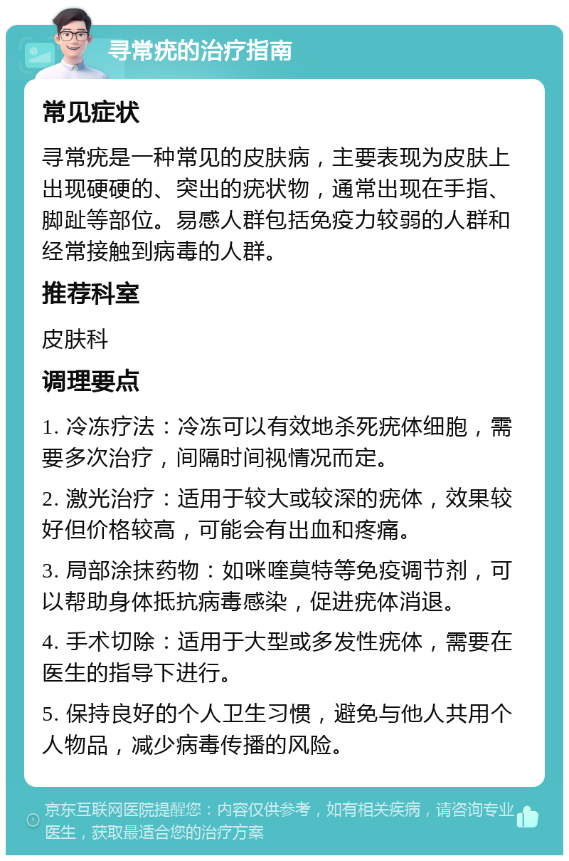 寻常疣的治疗指南 常见症状 寻常疣是一种常见的皮肤病，主要表现为皮肤上出现硬硬的、突出的疣状物，通常出现在手指、脚趾等部位。易感人群包括免疫力较弱的人群和经常接触到病毒的人群。 推荐科室 皮肤科 调理要点 1. 冷冻疗法：冷冻可以有效地杀死疣体细胞，需要多次治疗，间隔时间视情况而定。 2. 激光治疗：适用于较大或较深的疣体，效果较好但价格较高，可能会有出血和疼痛。 3. 局部涂抹药物：如咪喹莫特等免疫调节剂，可以帮助身体抵抗病毒感染，促进疣体消退。 4. 手术切除：适用于大型或多发性疣体，需要在医生的指导下进行。 5. 保持良好的个人卫生习惯，避免与他人共用个人物品，减少病毒传播的风险。