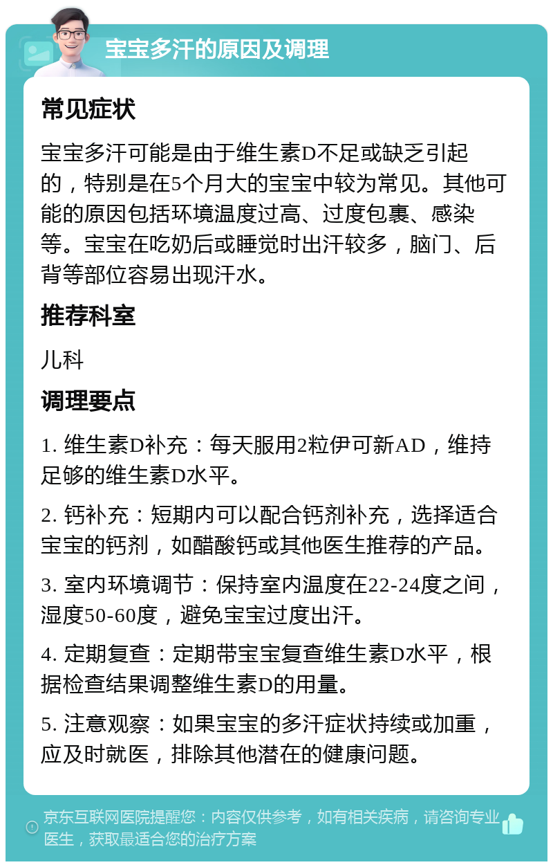 宝宝多汗的原因及调理 常见症状 宝宝多汗可能是由于维生素D不足或缺乏引起的，特别是在5个月大的宝宝中较为常见。其他可能的原因包括环境温度过高、过度包裹、感染等。宝宝在吃奶后或睡觉时出汗较多，脑门、后背等部位容易出现汗水。 推荐科室 儿科 调理要点 1. 维生素D补充：每天服用2粒伊可新AD，维持足够的维生素D水平。 2. 钙补充：短期内可以配合钙剂补充，选择适合宝宝的钙剂，如醋酸钙或其他医生推荐的产品。 3. 室内环境调节：保持室内温度在22-24度之间，湿度50-60度，避免宝宝过度出汗。 4. 定期复查：定期带宝宝复查维生素D水平，根据检查结果调整维生素D的用量。 5. 注意观察：如果宝宝的多汗症状持续或加重，应及时就医，排除其他潜在的健康问题。