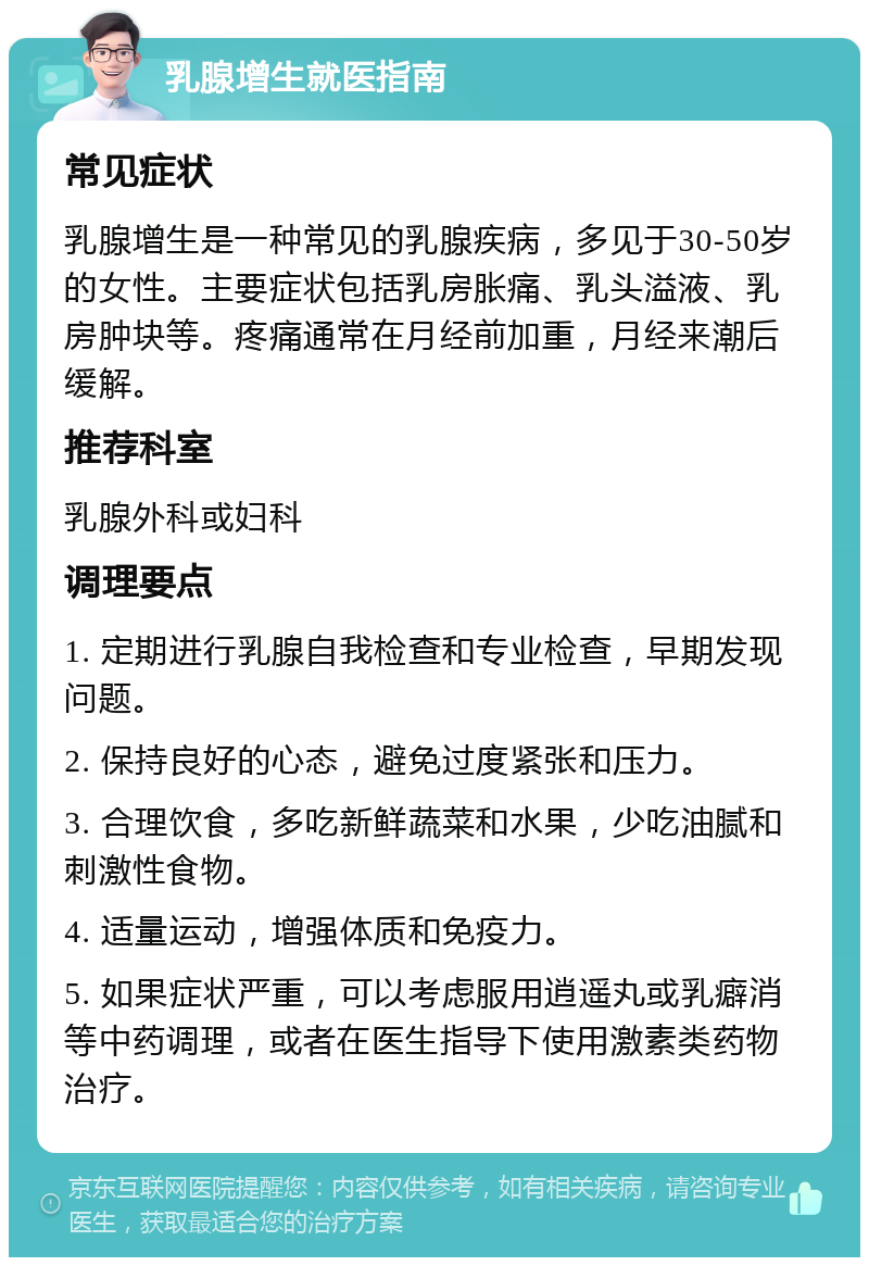 乳腺增生就医指南 常见症状 乳腺增生是一种常见的乳腺疾病，多见于30-50岁的女性。主要症状包括乳房胀痛、乳头溢液、乳房肿块等。疼痛通常在月经前加重，月经来潮后缓解。 推荐科室 乳腺外科或妇科 调理要点 1. 定期进行乳腺自我检查和专业检查，早期发现问题。 2. 保持良好的心态，避免过度紧张和压力。 3. 合理饮食，多吃新鲜蔬菜和水果，少吃油腻和刺激性食物。 4. 适量运动，增强体质和免疫力。 5. 如果症状严重，可以考虑服用逍遥丸或乳癖消等中药调理，或者在医生指导下使用激素类药物治疗。