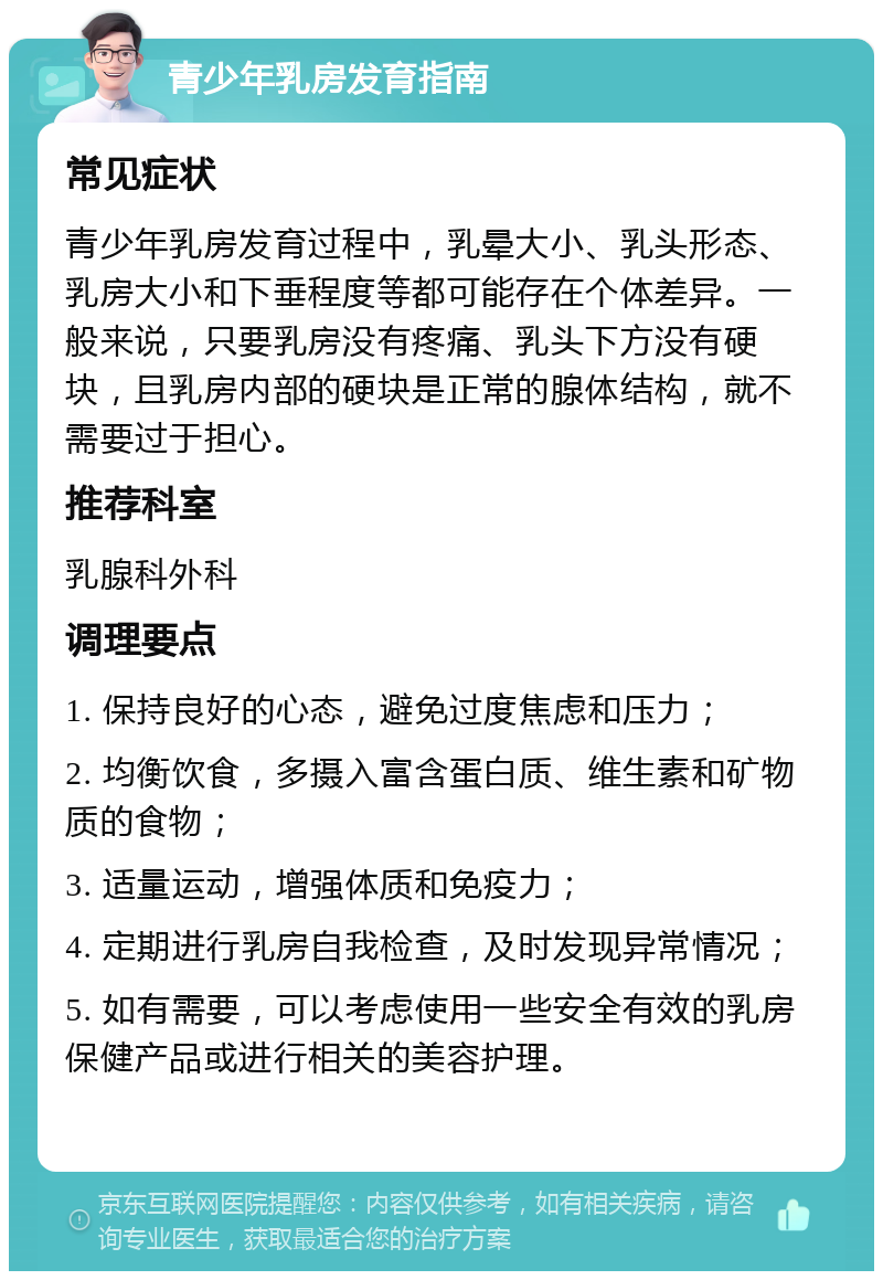 青少年乳房发育指南 常见症状 青少年乳房发育过程中，乳晕大小、乳头形态、乳房大小和下垂程度等都可能存在个体差异。一般来说，只要乳房没有疼痛、乳头下方没有硬块，且乳房内部的硬块是正常的腺体结构，就不需要过于担心。 推荐科室 乳腺科外科 调理要点 1. 保持良好的心态，避免过度焦虑和压力； 2. 均衡饮食，多摄入富含蛋白质、维生素和矿物质的食物； 3. 适量运动，增强体质和免疫力； 4. 定期进行乳房自我检查，及时发现异常情况； 5. 如有需要，可以考虑使用一些安全有效的乳房保健产品或进行相关的美容护理。